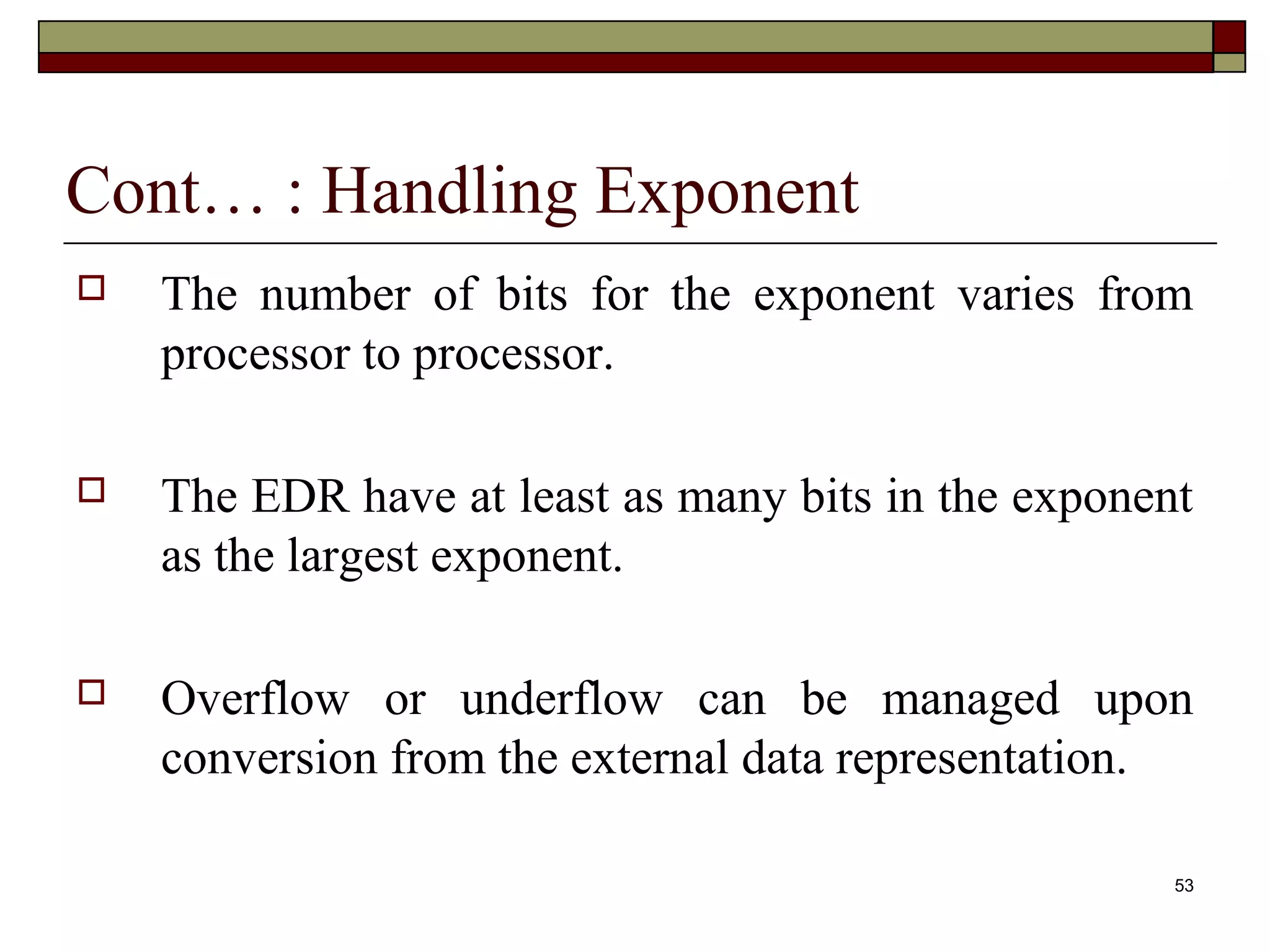 Cont… : Handling Exponent
   The number of bits for the exponent varies from
    processor to processor.

   The EDR have at least as many bits in the exponent
    as the largest exponent.

   Overflow or underflow can be managed upon
    conversion from the external data representation.

                                                     53
 
