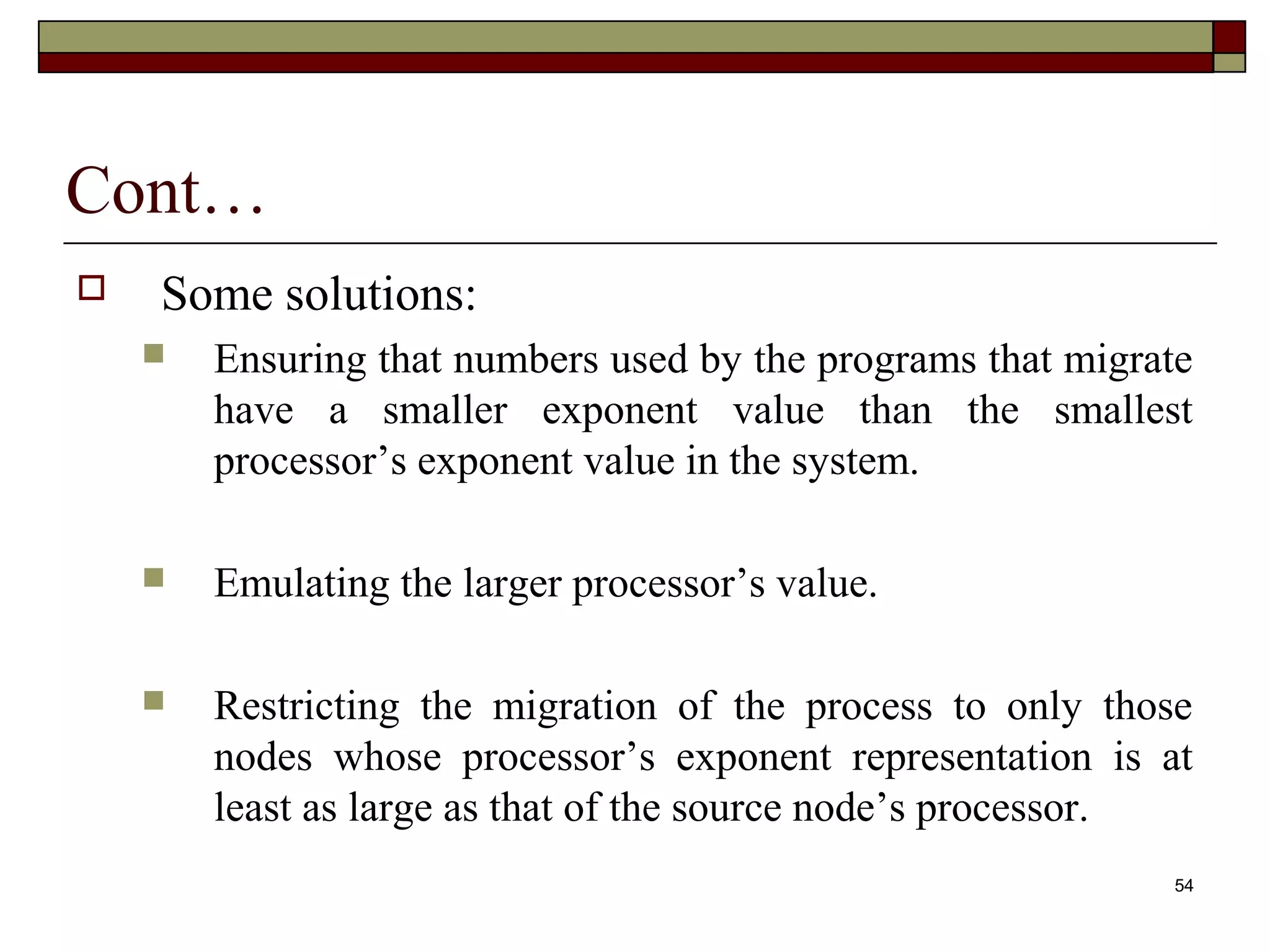Cont…
   Some solutions:
       Ensuring that numbers used by the programs that migrate
        have a smaller exponent value than the smallest
        processor’s exponent value in the system.

       Emulating the larger processor’s value.

       Restricting the migration of the process to only those
        nodes whose processor’s exponent representation is at
        least as large as that of the source node’s processor.
                                                             54
 