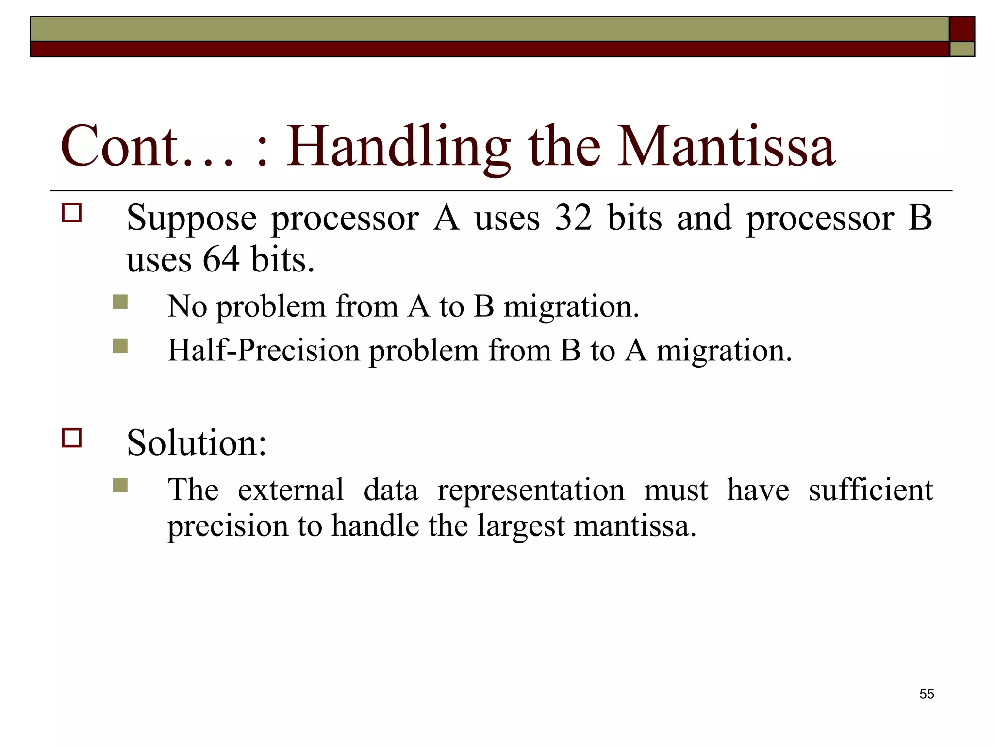 Cont… : Handling the Mantissa
   Suppose processor A uses 32 bits and processor B
    uses 64 bits.
       No problem from A to B migration.
       Half-Precision problem from B to A migration.

   Solution:
       The external data representation must have sufficient
        precision to handle the largest mantissa.



                                                            55
 