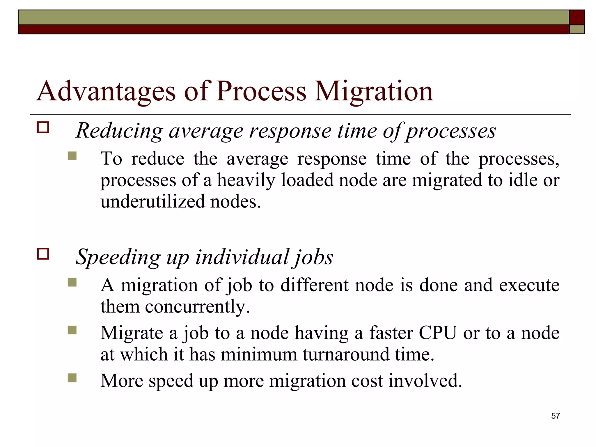 Advantages of Process Migration
   Reducing average response time of processes
       To reduce the average response time of the processes,
        processes of a heavily loaded node are migrated to idle or
        underutilized nodes.

   Speeding up individual jobs
       A migration of job to different node is done and execute
        them concurrently.
       Migrate a job to a node having a faster CPU or to a node
        at which it has minimum turnaround time.
       More speed up more migration cost involved.
                                                                57
 