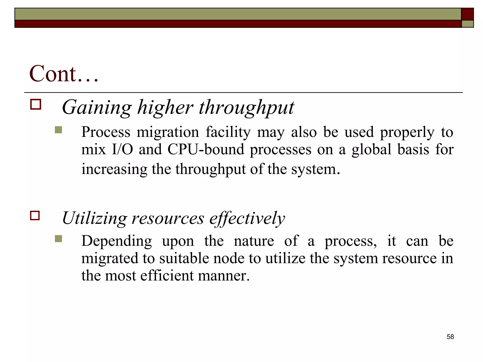 Cont…
   Gaining higher throughput
       Process migration facility may also be used properly to
        mix I/O and CPU-bound processes on a global basis for
        increasing the throughput of the system.

   Utilizing resources effectively
       Depending upon the nature of a process, it can be
        migrated to suitable node to utilize the system resource in
        the most efficient manner.


                                                                 58
 