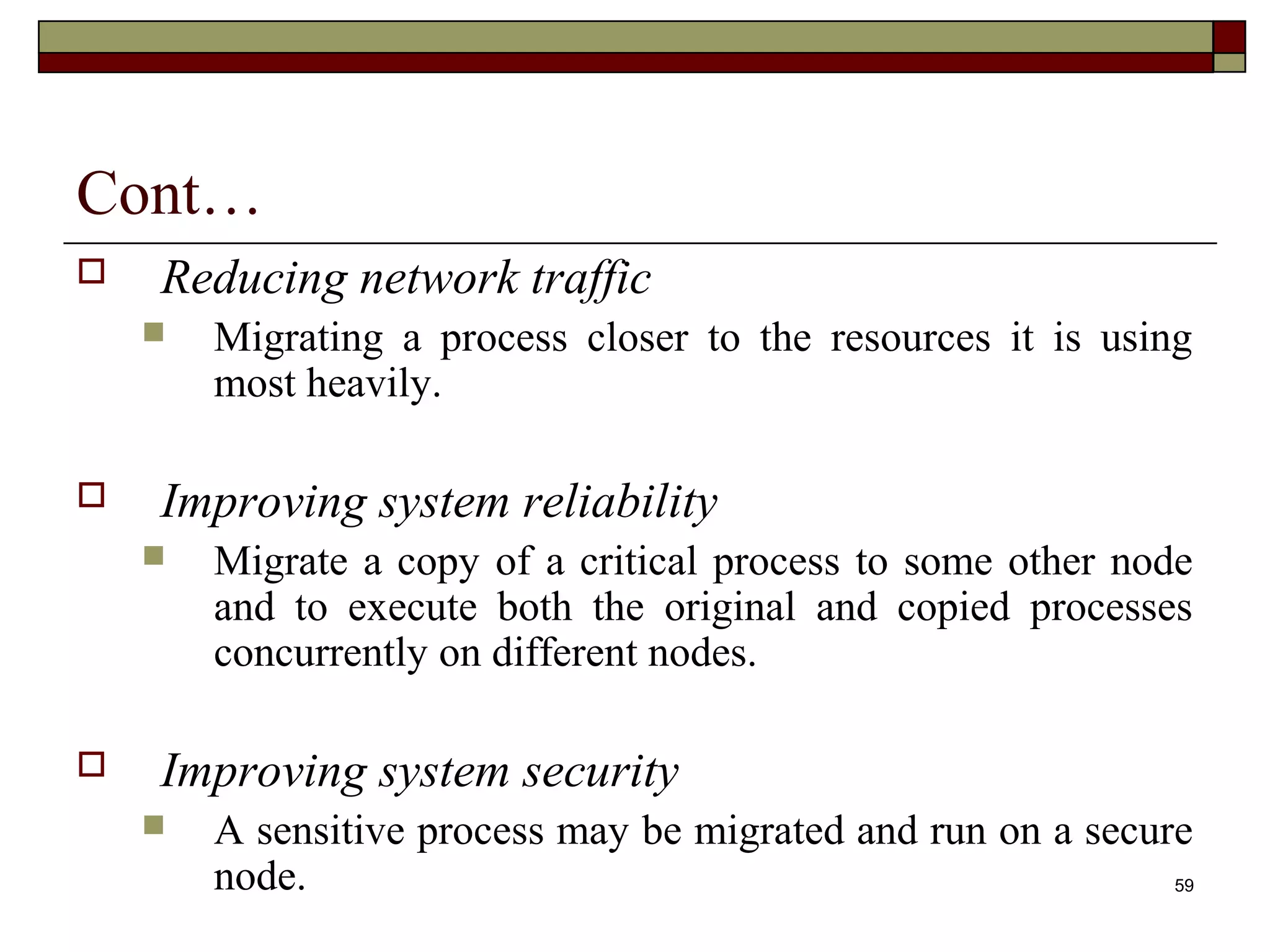 Cont…
   Reducing network traffic
       Migrating a process closer to the resources it is using
        most heavily.

   Improving system reliability
       Migrate a copy of a critical process to some other node
        and to execute both the original and copied processes
        concurrently on different nodes.

   Improving system security
       A sensitive process may be migrated and run on a secure
        node.                                                 59
 