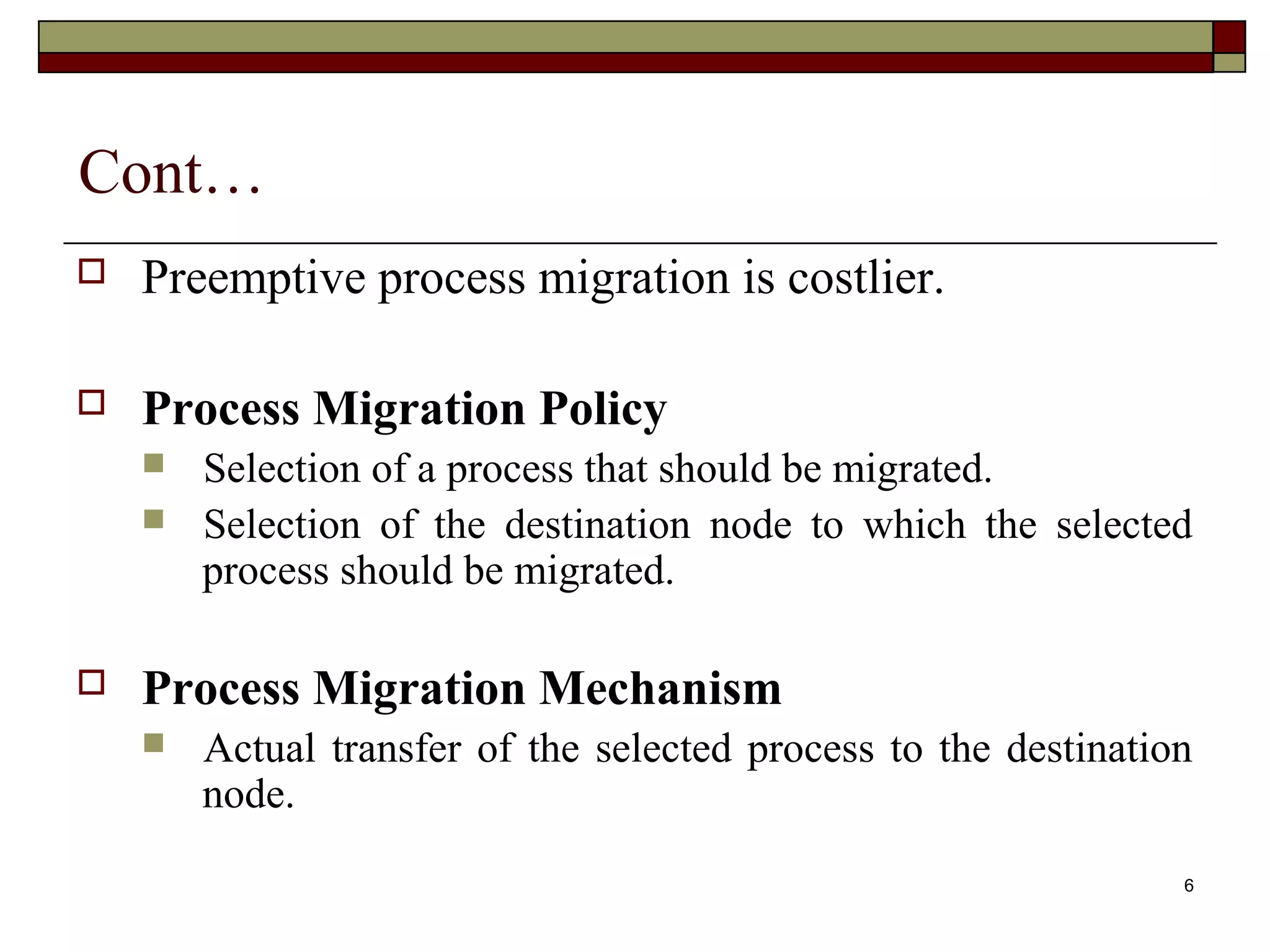 Cont…
   Preemptive process migration is costlier.

   Process Migration Policy
       Selection of a process that should be migrated.
       Selection of the destination node to which the selected
        process should be migrated.

   Process Migration Mechanism
       Actual transfer of the selected process to the destination
        node.
                                                                 6
 