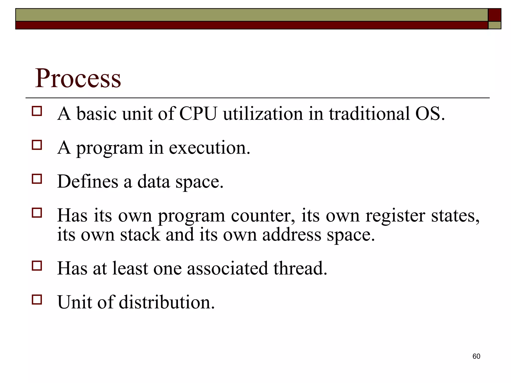 Process
   A basic unit of CPU utilization in traditional OS.
   A program in execution.
   Defines a data space.
   Has its own program counter, its own register states,
    its own stack and its own address space.
   Has at least one associated thread.
   Unit of distribution.

                                                         60
 