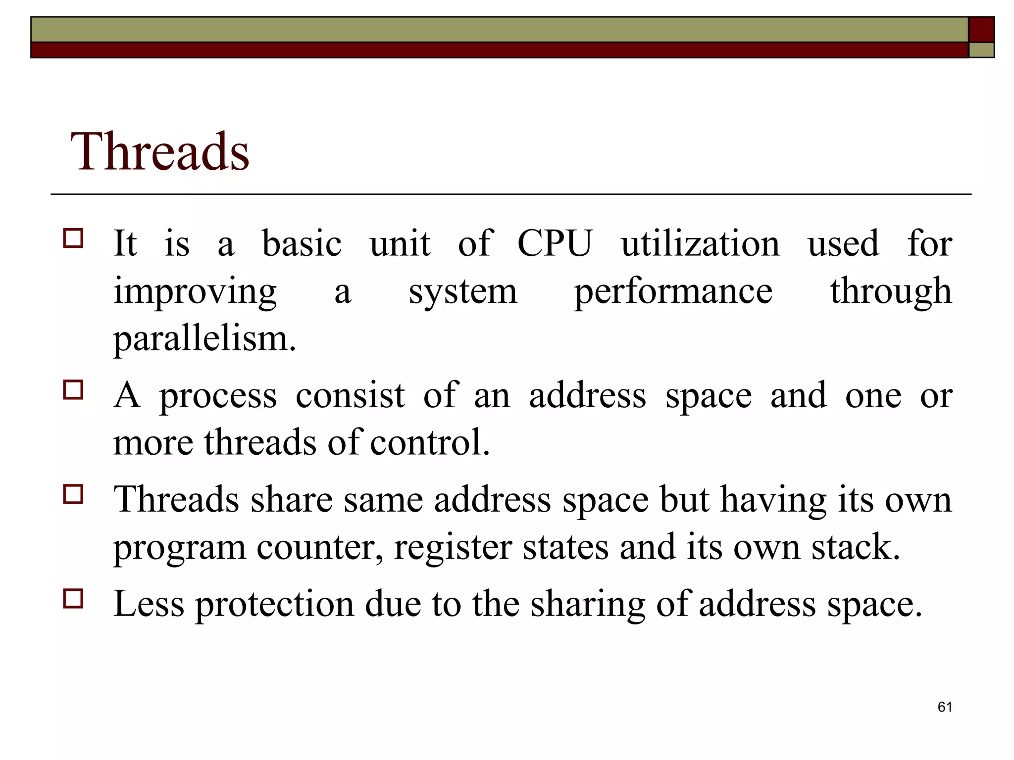 Threads
   It is a basic unit of CPU utilization used for
    improving a system performance through
    parallelism.
   A process consist of an address space and one or
    more threads of control.
   Threads share same address space but having its own
    program counter, register states and its own stack.
   Less protection due to the sharing of address space.

                                                       61
 