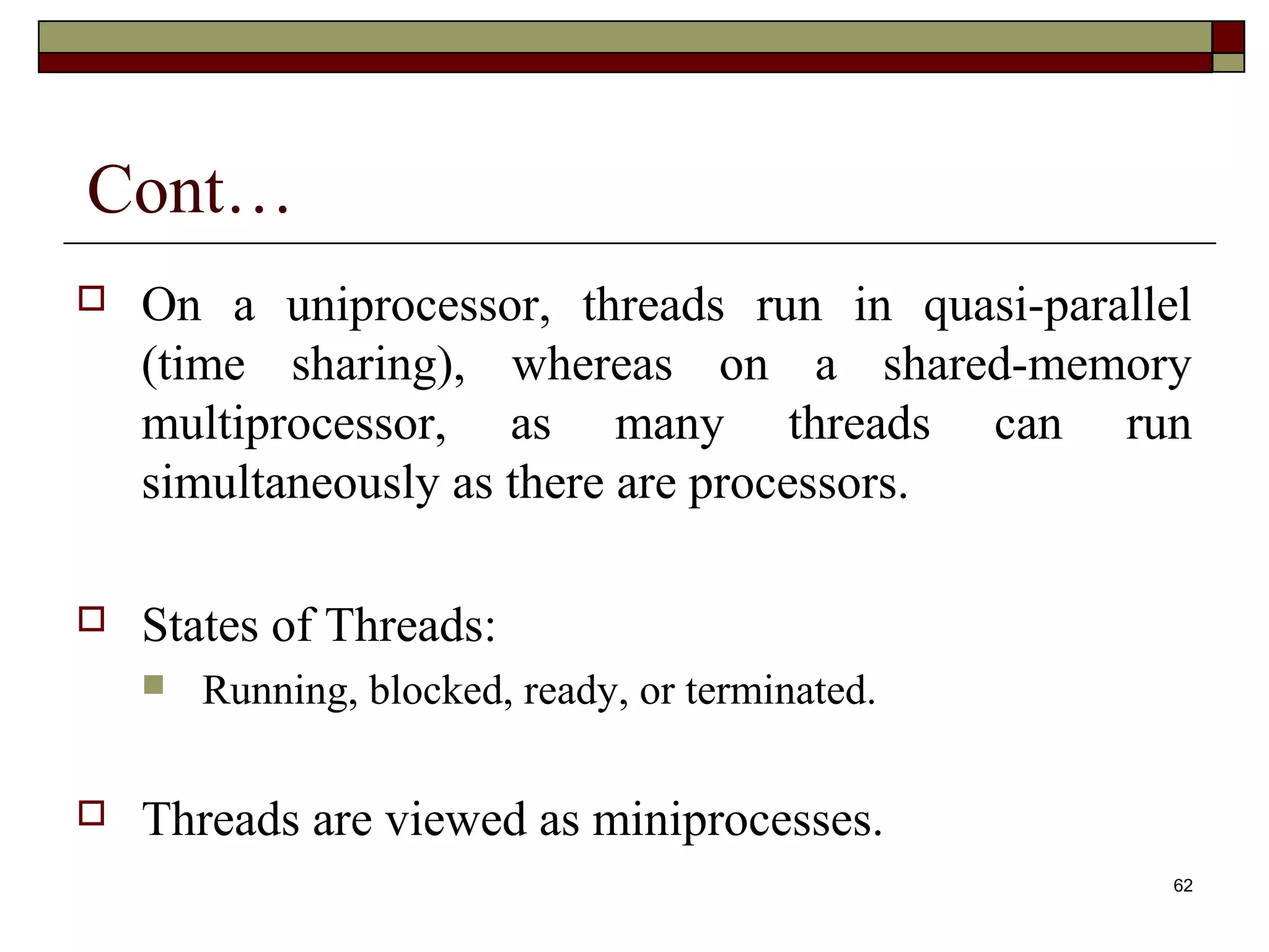 Cont…
   On a uniprocessor, threads run in quasi-parallel
    (time sharing), whereas on a shared-memory
    multiprocessor, as many threads can run
    simultaneously as there are processors.

   States of Threads:
       Running, blocked, ready, or terminated.

   Threads are viewed as miniprocesses.
                                                   62
 