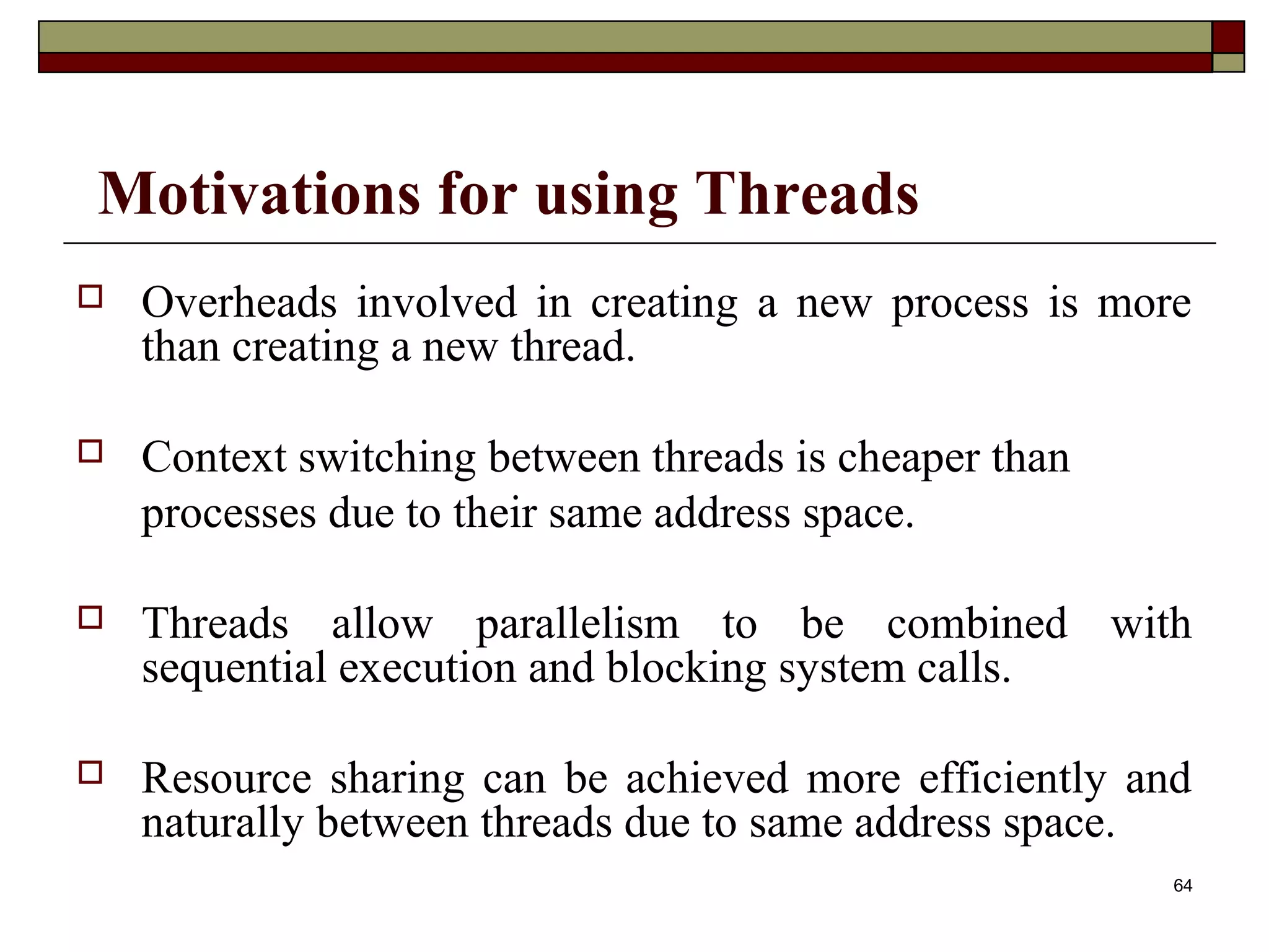Motivations for using Threads
   Overheads involved in creating a new process is more
    than creating a new thread.

   Context switching between threads is cheaper than
    processes due to their same address space.

   Threads allow parallelism to be combined with
    sequential execution and blocking system calls.

   Resource sharing can be achieved more efficiently and
    naturally between threads due to same address space.
                                                        64
 