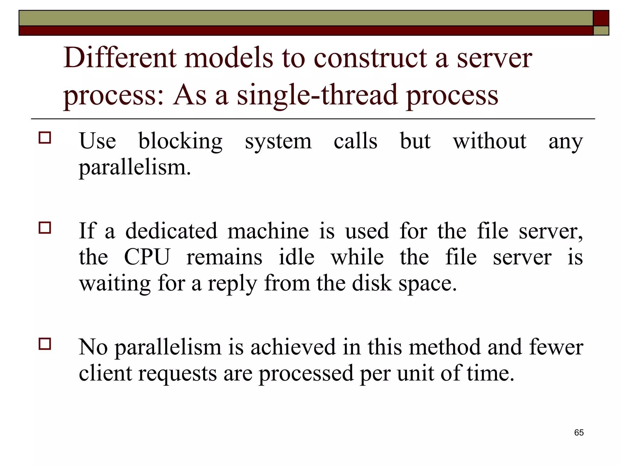 Different models to construct a server
    process: As a single-thread process
    Use blocking system calls but without any
     parallelism.

    If a dedicated machine is used for the file server,
     the CPU remains idle while the file server is
     waiting for a reply from the disk space.

    No parallelism is achieved in this method and fewer
     client requests are processed per unit of time.

                                                       65
 