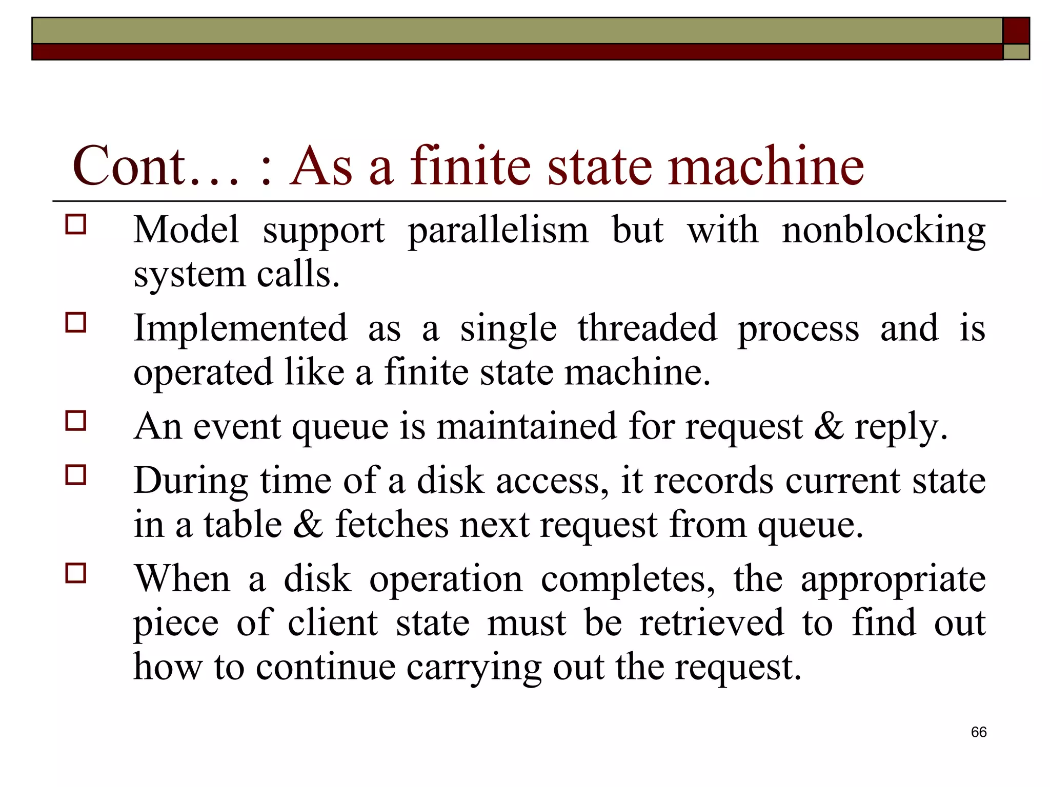Cont… : As a finite state machine
   Model support parallelism but with nonblocking
    system calls.
   Implemented as a single threaded process and is
    operated like a finite state machine.
   An event queue is maintained for request & reply.
   During time of a disk access, it records current state
    in a table & fetches next request from queue.
   When a disk operation completes, the appropriate
    piece of client state must be retrieved to find out
    how to continue carrying out the request.
                                                         66
 
