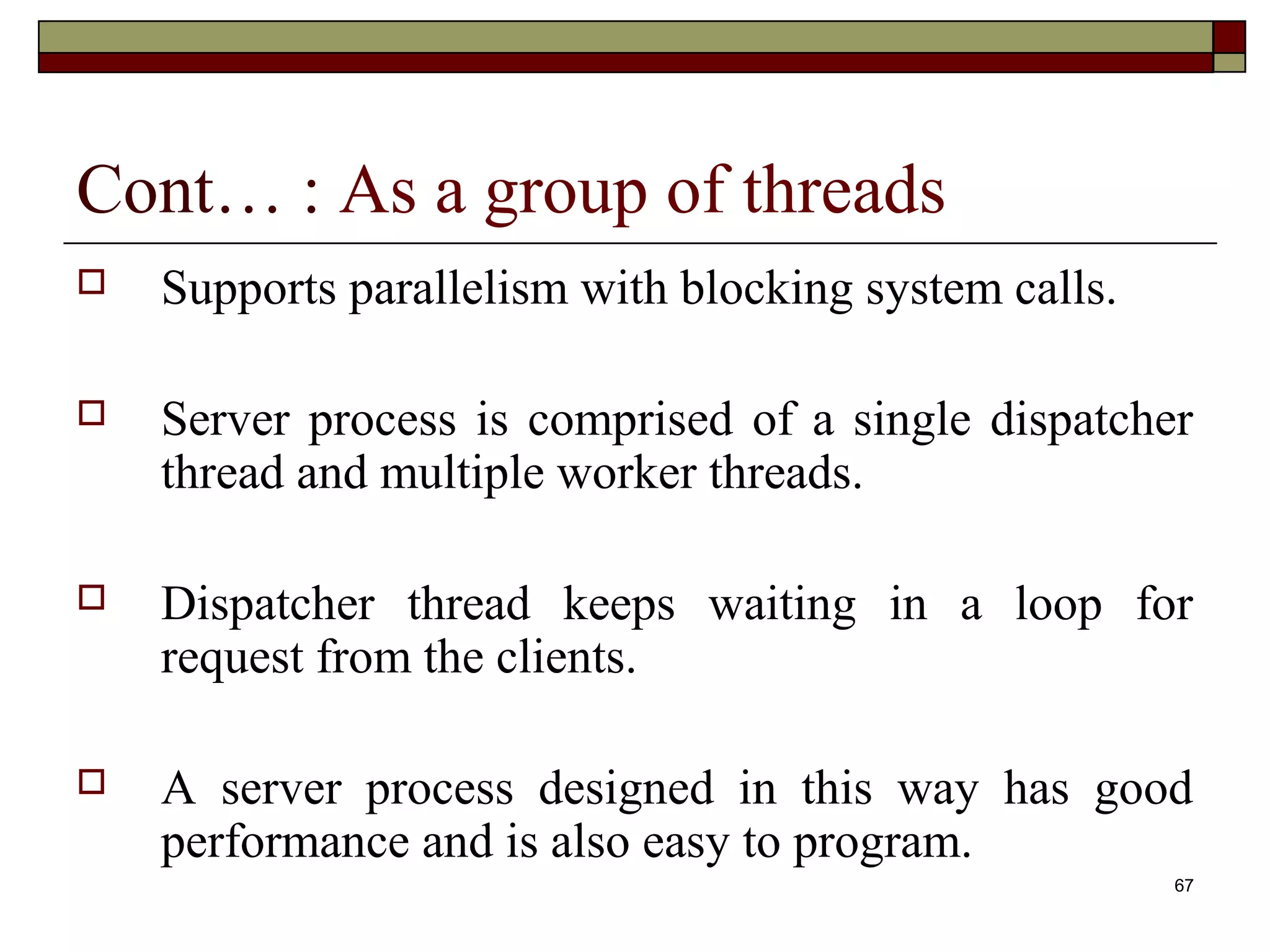 Cont… : As a group of threads
   Supports parallelism with blocking system calls.

   Server process is comprised of a single dispatcher
    thread and multiple worker threads.

   Dispatcher thread keeps waiting in a loop for
    request from the clients.

   A server process designed in this way has good
    performance and is also easy to program.
                                                       67
 