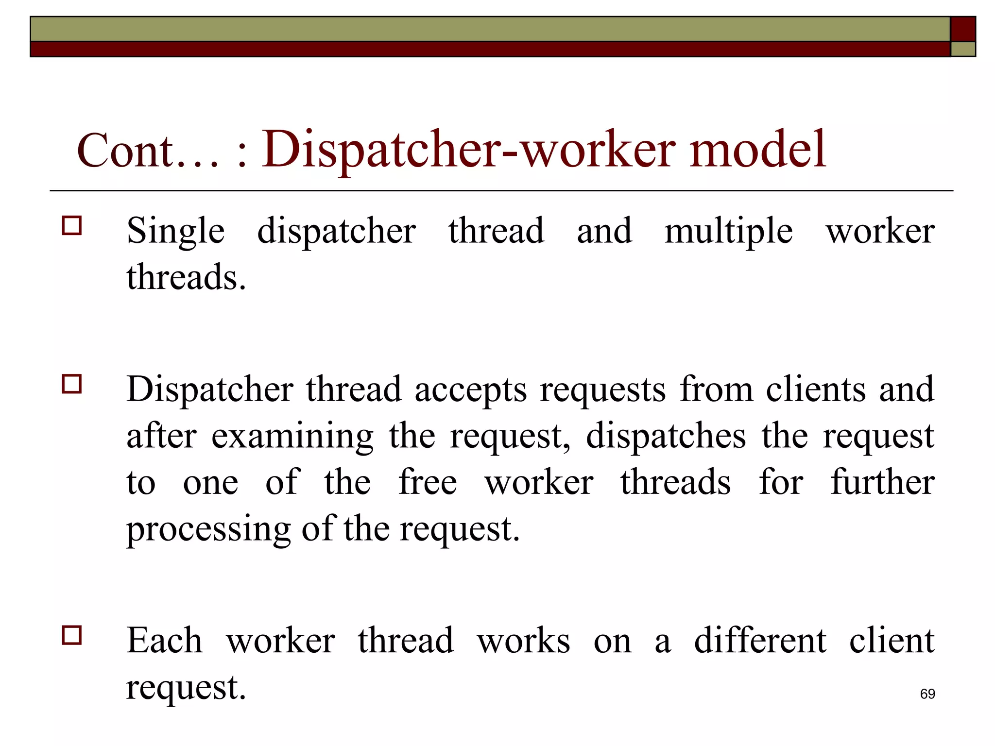 Cont… : Dispatcher-worker model
   Single dispatcher thread and multiple worker
    threads.

   Dispatcher thread accepts requests from clients and
    after examining the request, dispatches the request
    to one of the free worker threads for further
    processing of the request.

   Each worker thread works on a different client
    request.                                          69
 