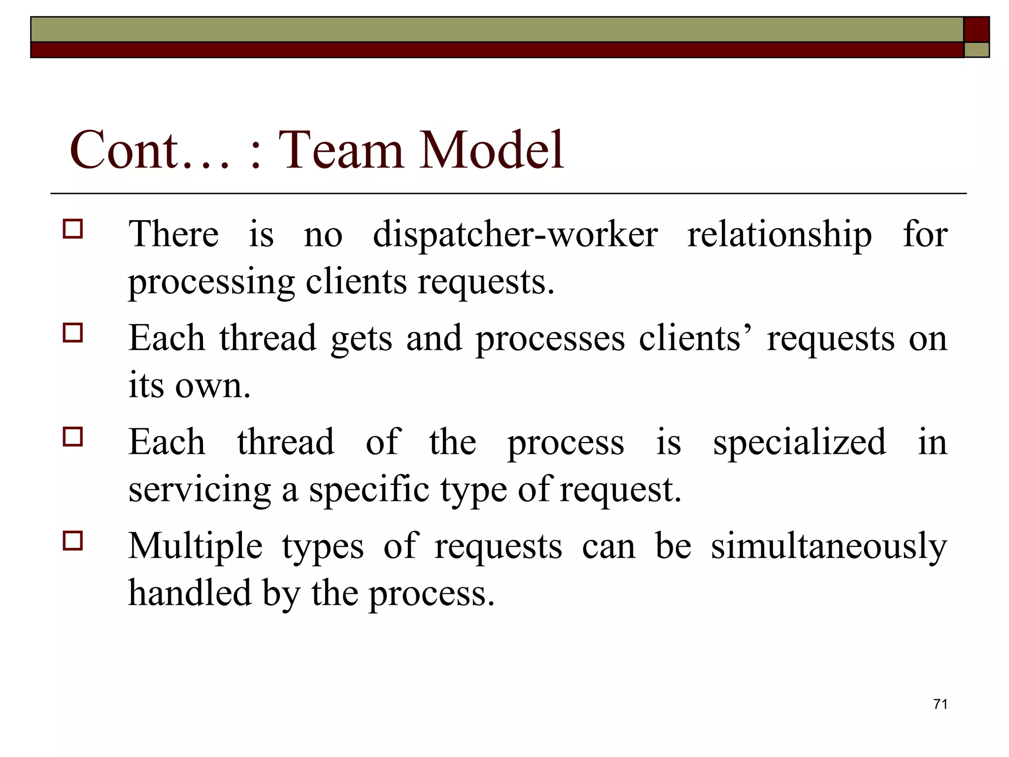 Cont… : Team Model
   There is no dispatcher-worker relationship for
    processing clients requests.
   Each thread gets and processes clients’ requests on
    its own.
   Each thread of the process is specialized in
    servicing a specific type of request.
   Multiple types of requests can be simultaneously
    handled by the process.

                                                      71
 