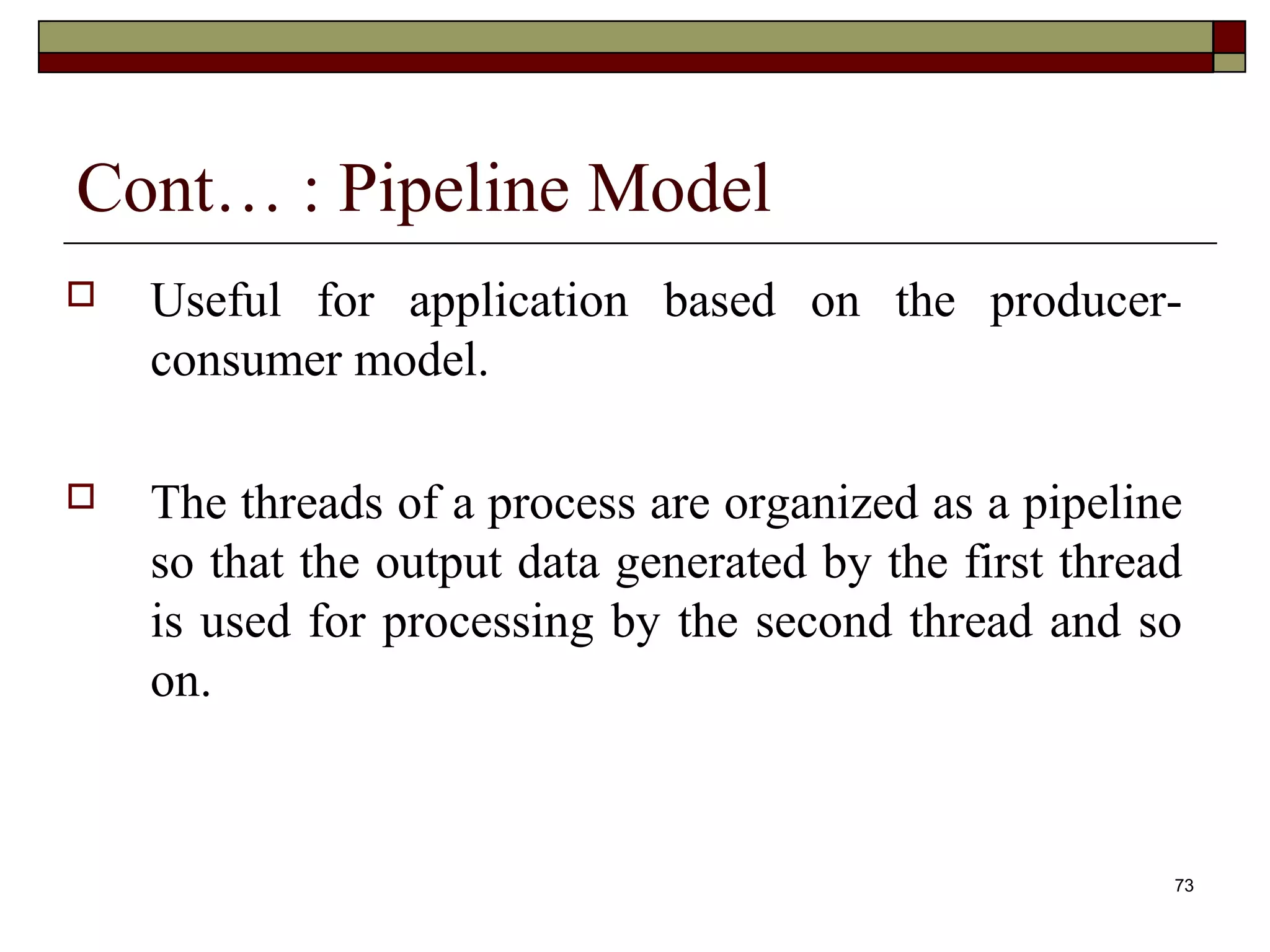 Cont… : Pipeline Model
   Useful for application based on the producer-
    consumer model.

   The threads of a process are organized as a pipeline
    so that the output data generated by the first thread
    is used for processing by the second thread and so
    on.


                                                        73
 