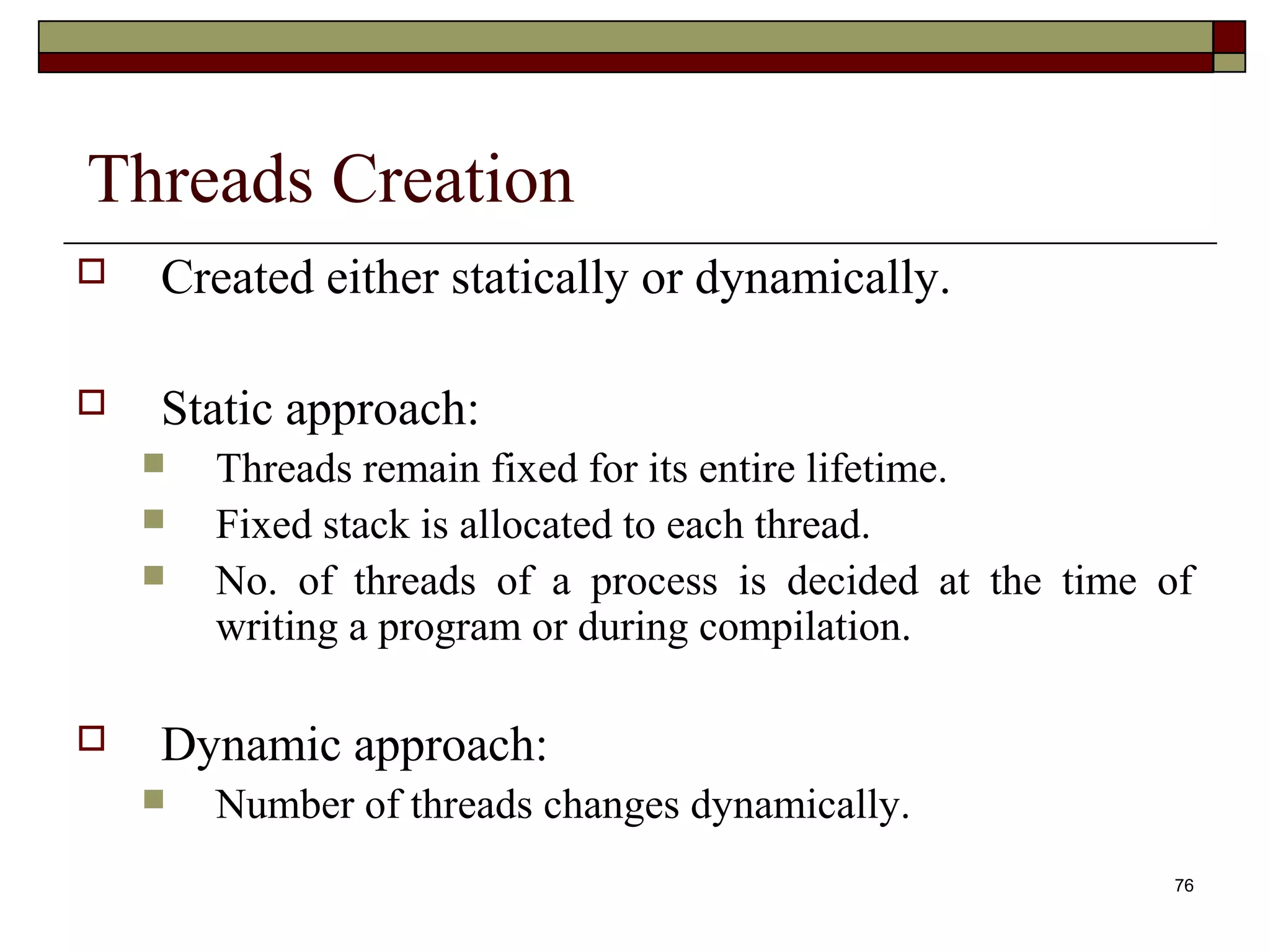 Threads Creation
   Created either statically or dynamically.

   Static approach:
       Threads remain fixed for its entire lifetime.
       Fixed stack is allocated to each thread.
       No. of threads of a process is decided at the time of
        writing a program or during compilation.

   Dynamic approach:
       Number of threads changes dynamically.
                                                            76
 