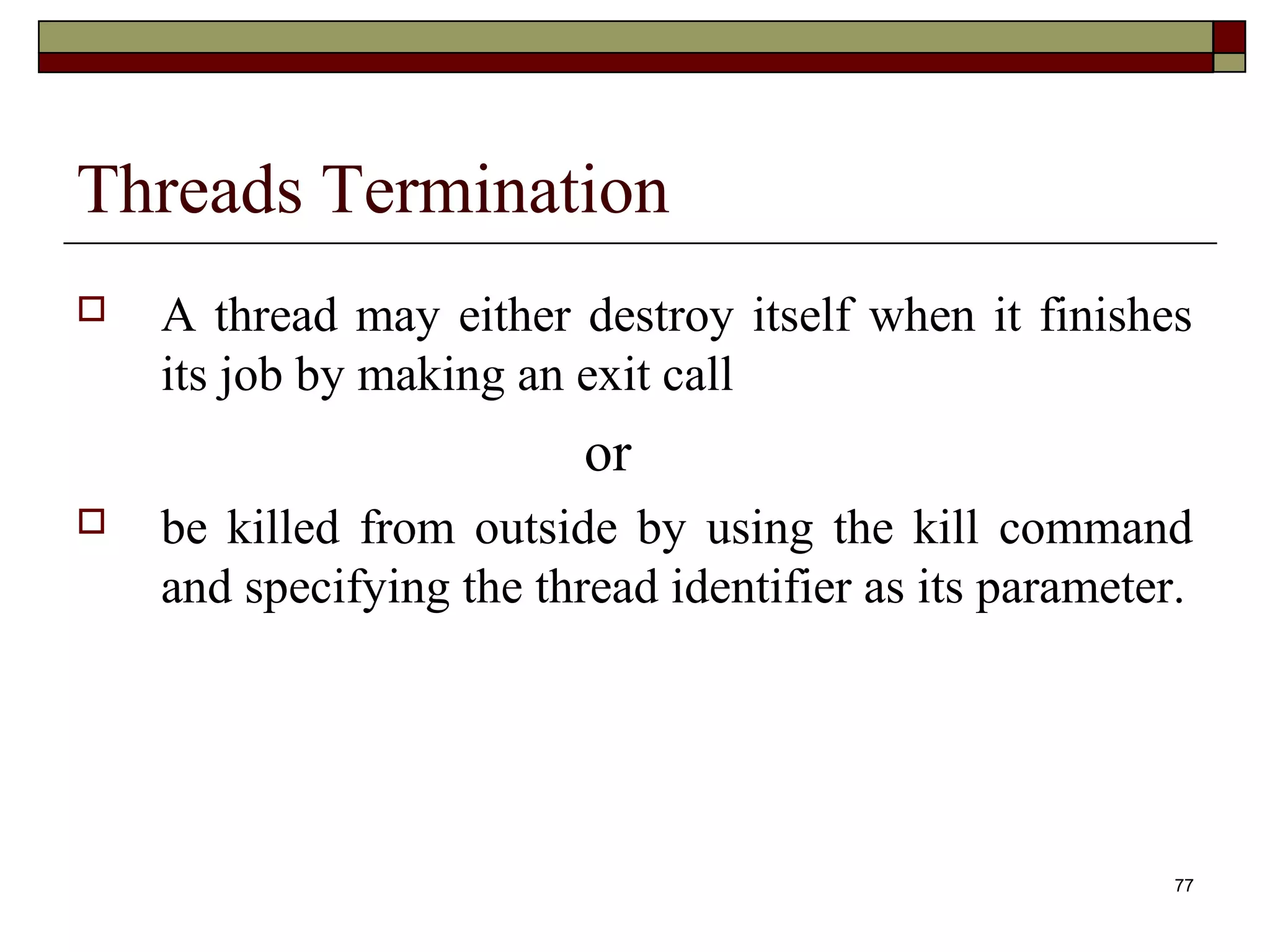 Threads Termination
   A thread may either destroy itself when it finishes
    its job by making an exit call
                          or
   be killed from outside by using the kill command
    and specifying the thread identifier as its parameter.




                                                         77
 