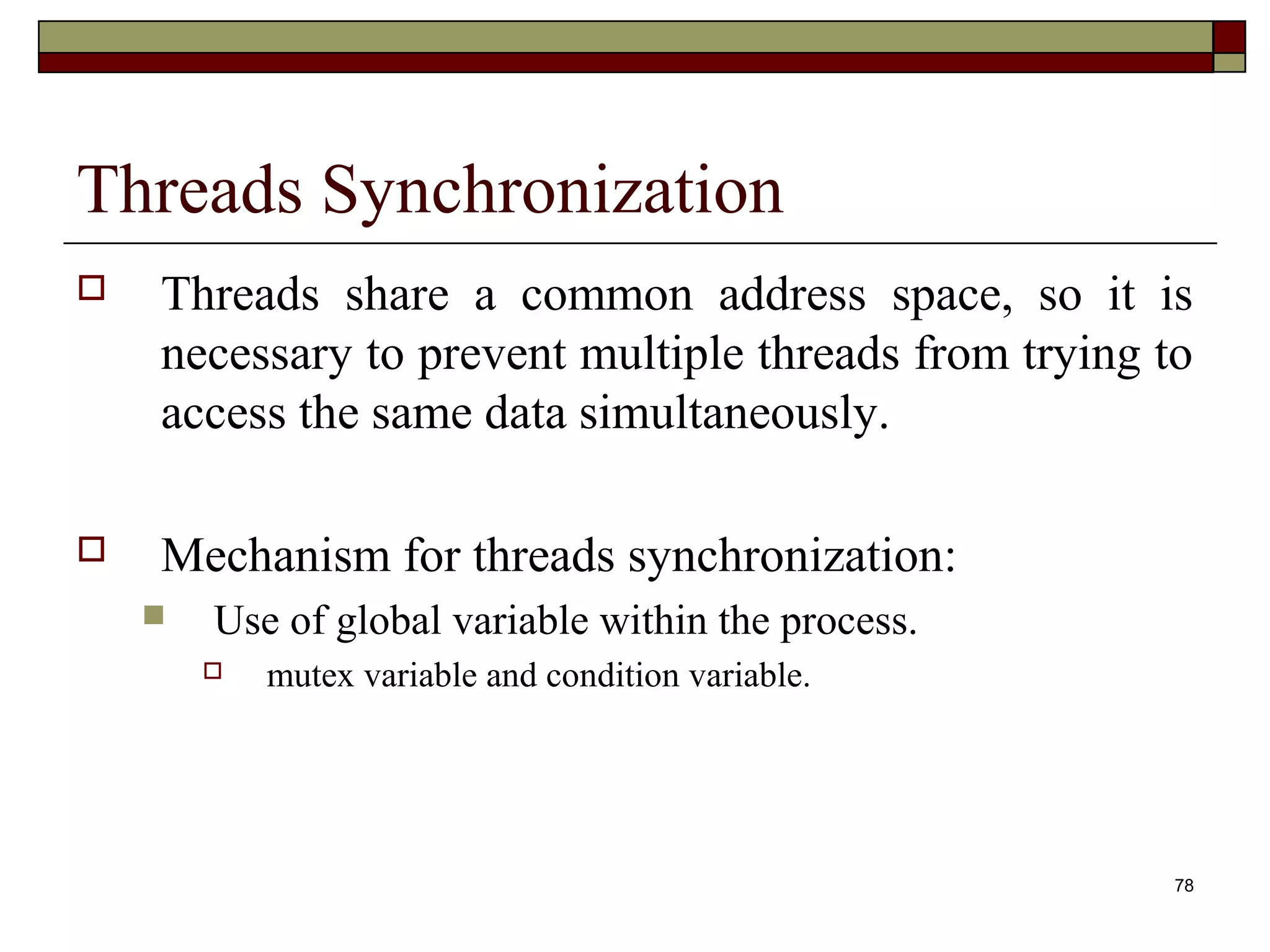 Threads Synchronization
   Threads share a common address space, so it is
    necessary to prevent multiple threads from trying to
    access the same data simultaneously.

   Mechanism for threads synchronization:
       Use of global variable within the process.
           mutex variable and condition variable.




                                                       78
 