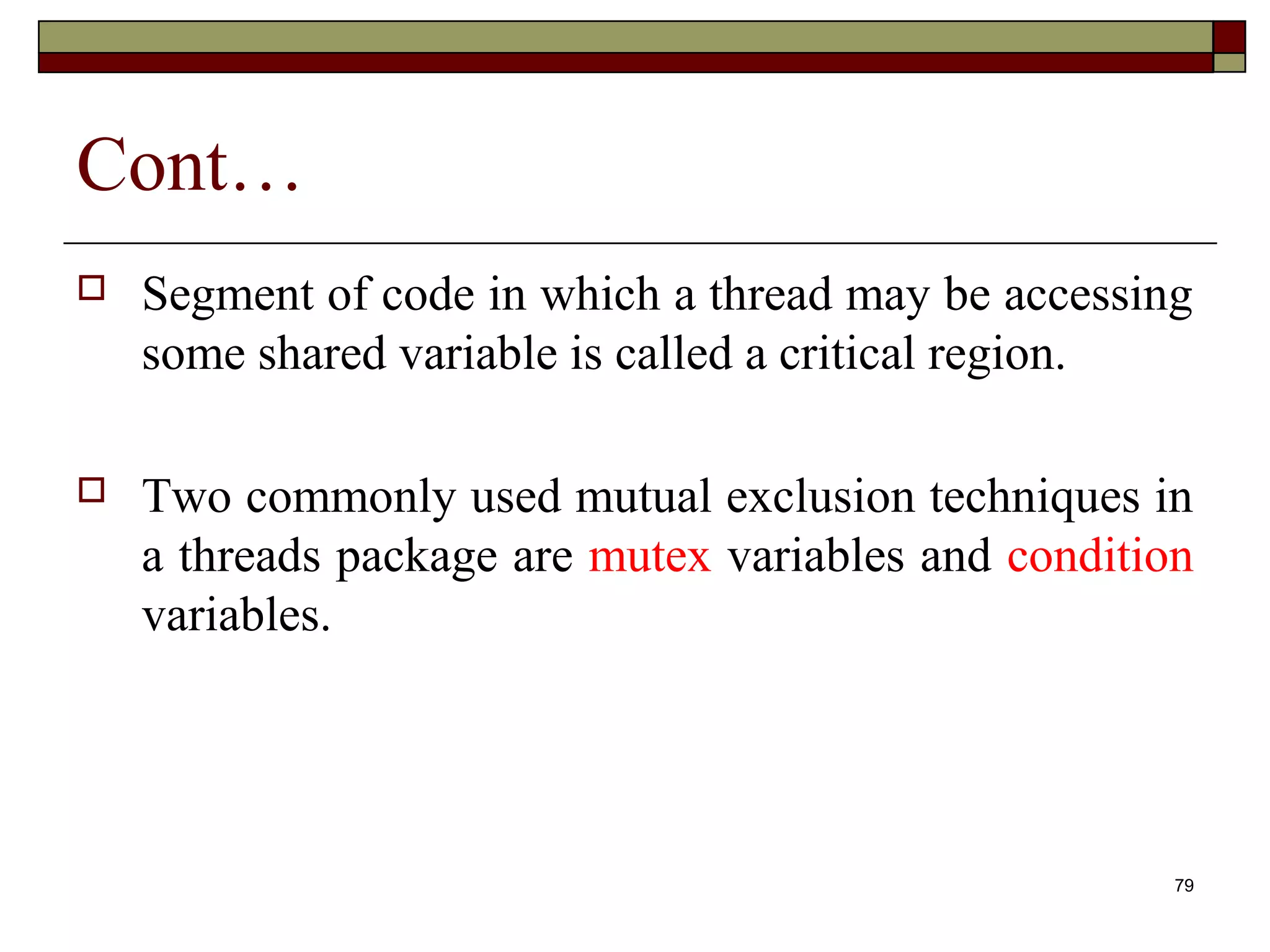 Cont…
   Segment of code in which a thread may be accessing
    some shared variable is called a critical region.

   Two commonly used mutual exclusion techniques in
    a threads package are mutex variables and condition
    variables.




                                                      79
 
