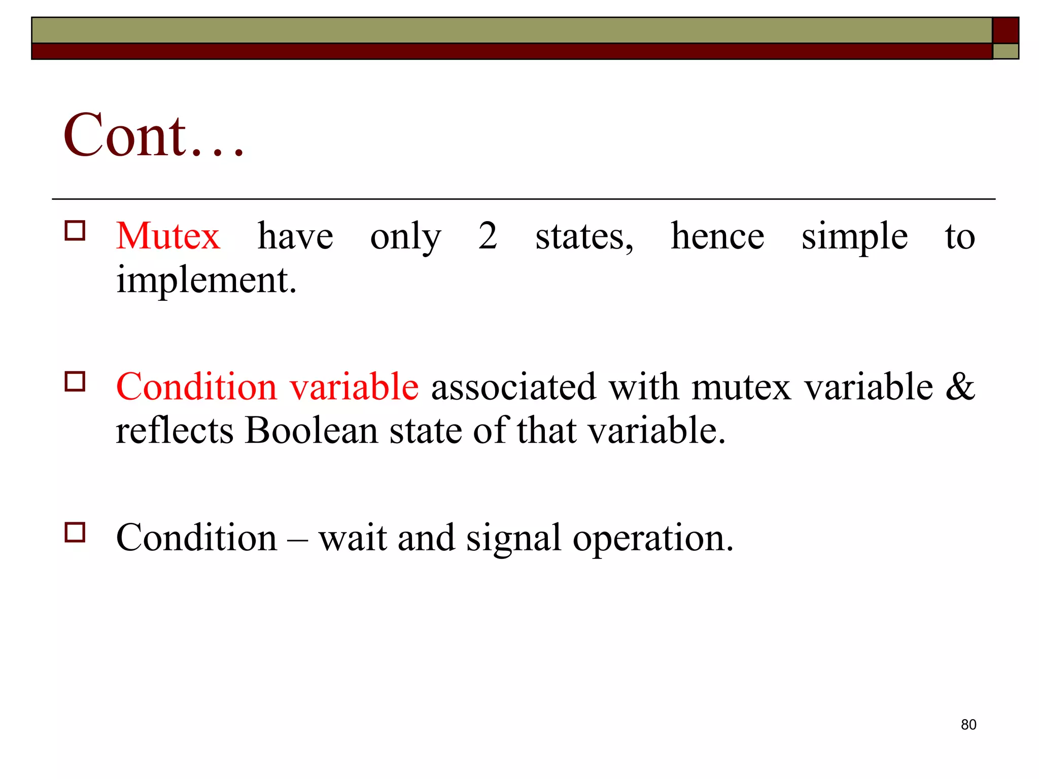 Cont…
   Mutex have only 2 states, hence simple to
    implement.

   Condition variable associated with mutex variable &
    reflects Boolean state of that variable.

   Condition – wait and signal operation.



                                                      80
 
