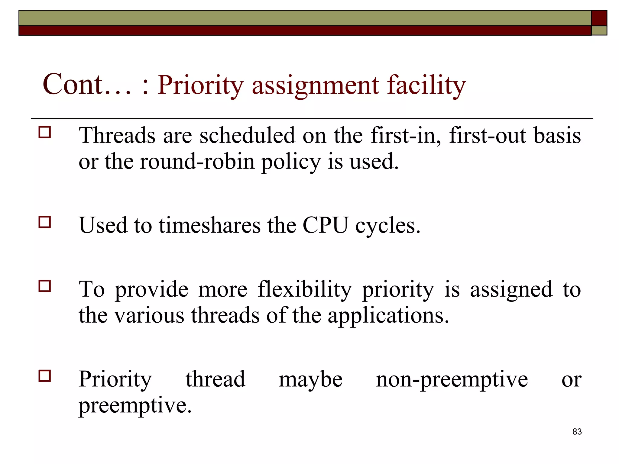 Cont… : Priority assignment facility
   Threads are scheduled on the first-in, first-out basis
    or the round-robin policy is used.

   Used to timeshares the CPU cycles.

   To provide more flexibility priority is assigned to
    the various threads of the applications.

   Priority thread      maybe     non-preemptive      or
    preemptive.
                                                         83
 