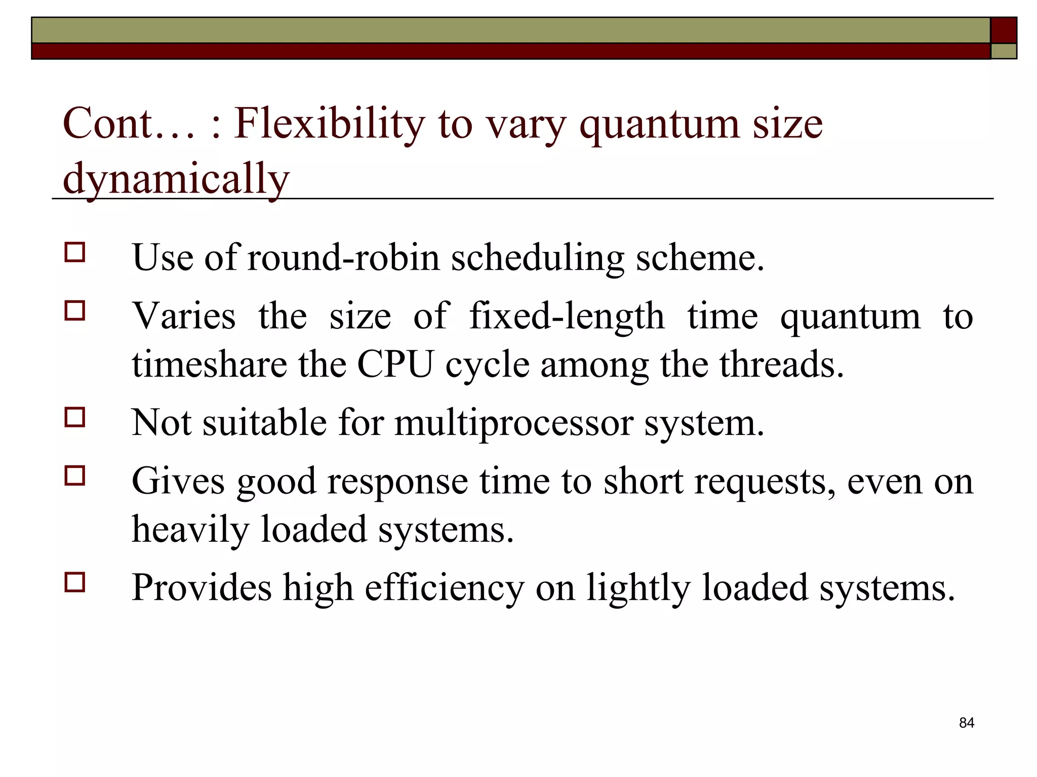 Cont… : Flexibility to vary quantum size
dynamically
   Use of round-robin scheduling scheme.
   Varies the size of fixed-length time quantum to
    timeshare the CPU cycle among the threads.
   Not suitable for multiprocessor system.
   Gives good response time to short requests, even on
    heavily loaded systems.
   Provides high efficiency on lightly loaded systems.


                                                      84
 