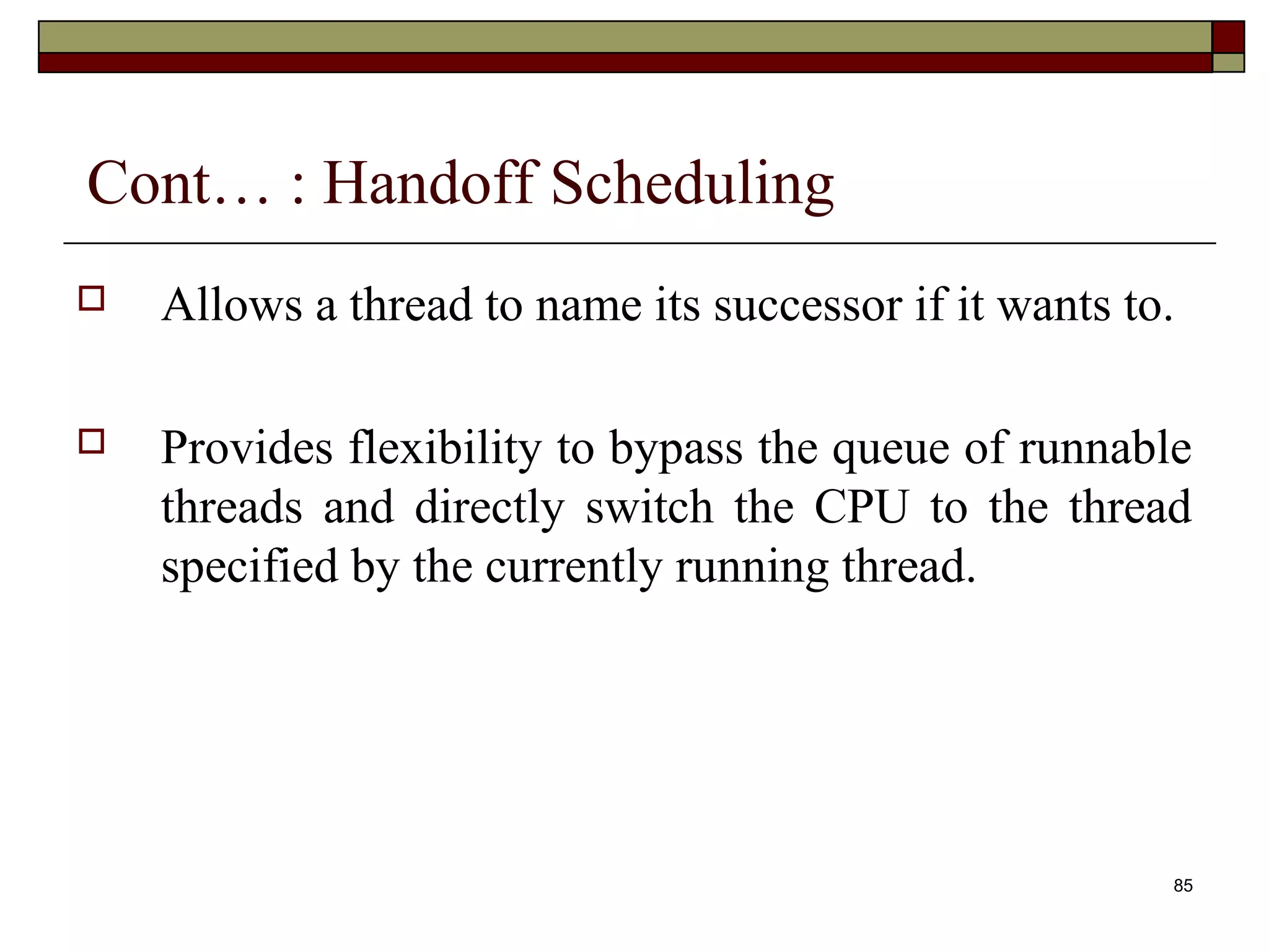 Cont… : Handoff Scheduling
   Allows a thread to name its successor if it wants to.

   Provides flexibility to bypass the queue of runnable
    threads and directly switch the CPU to the thread
    specified by the currently running thread.




                                                        85
 