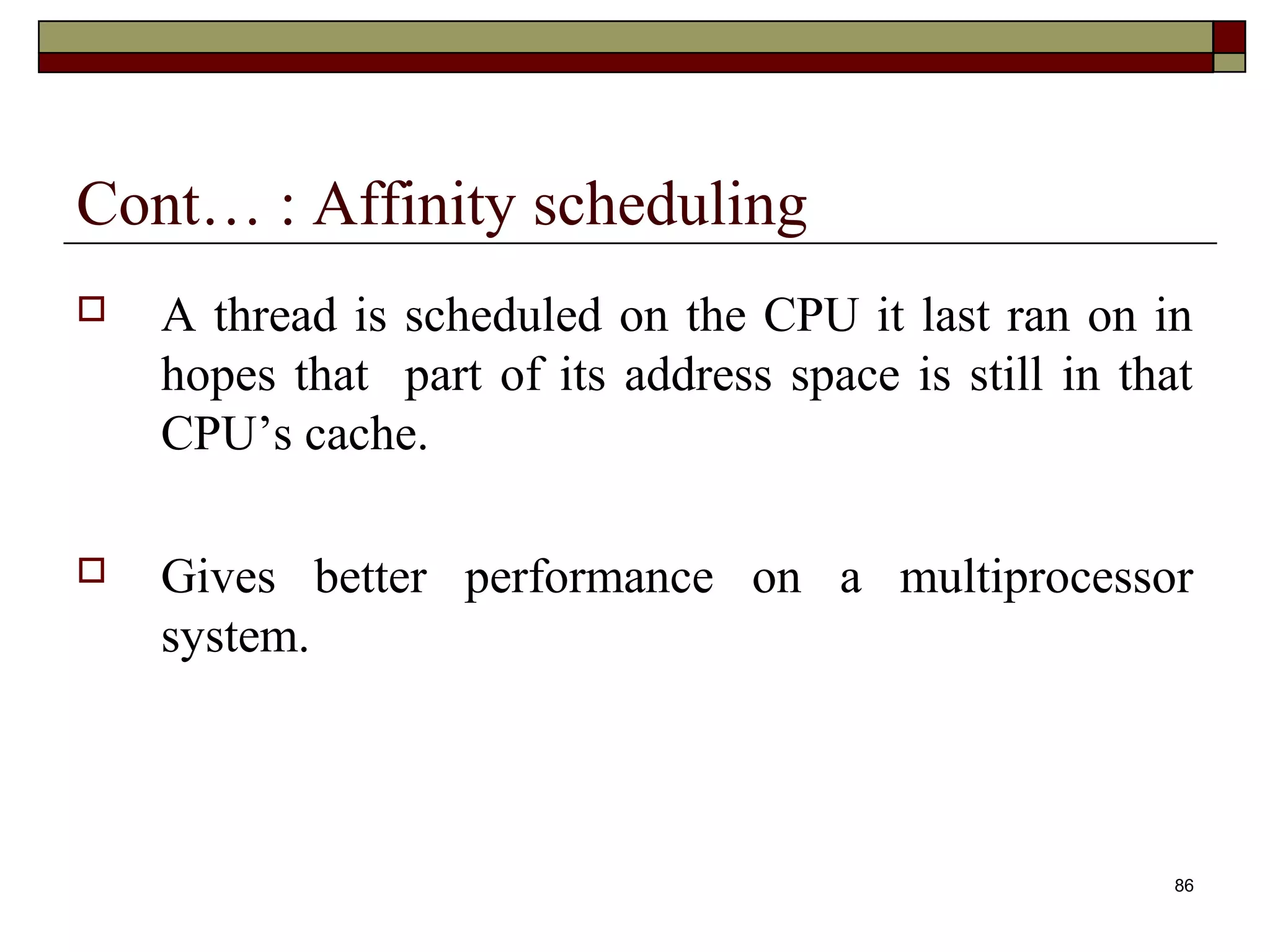 Cont… : Affinity scheduling
   A thread is scheduled on the CPU it last ran on in
    hopes that part of its address space is still in that
    CPU’s cache.

   Gives better performance on a multiprocessor
    system.



                                                        86
 
