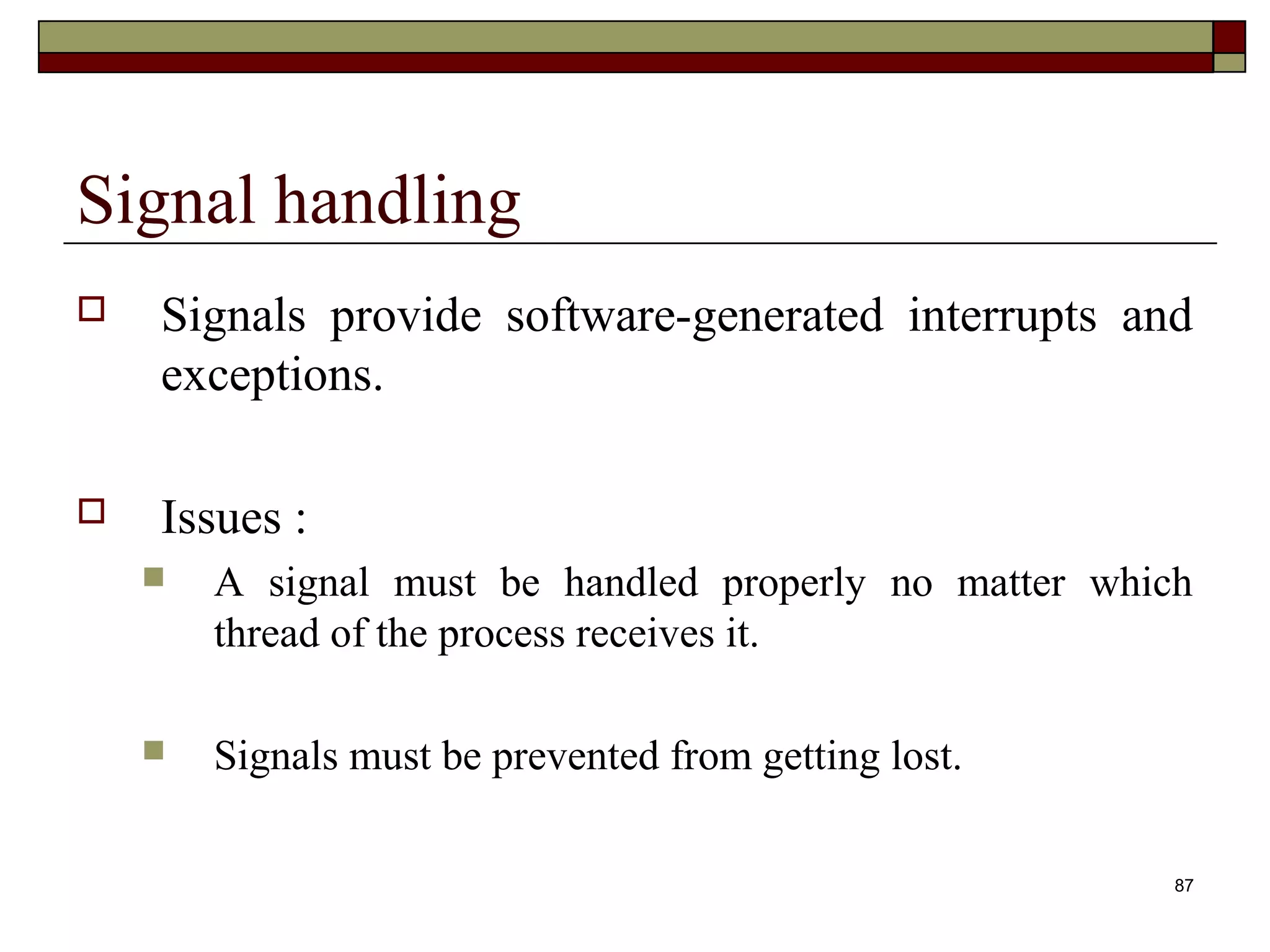 Signal handling
   Signals provide software-generated interrupts and
    exceptions.

   Issues :
       A signal must be handled properly no matter which
        thread of the process receives it.

       Signals must be prevented from getting lost.

                                                        87
 