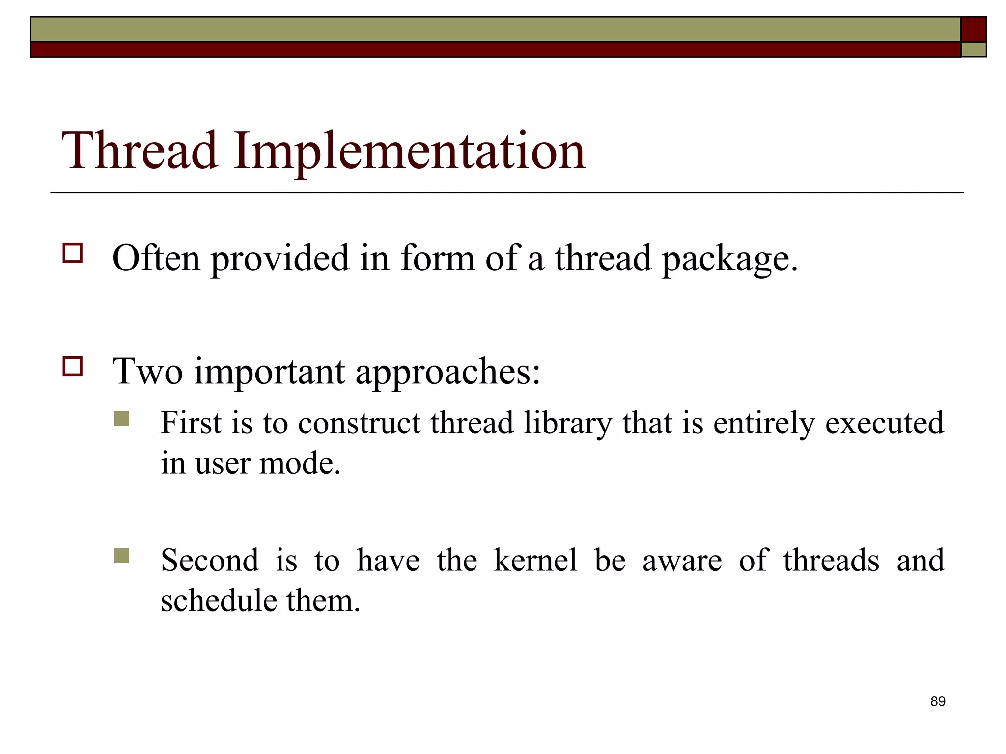 Thread Implementation
   Often provided in form of a thread package.

   Two important approaches:
       First is to construct thread library that is entirely executed
        in user mode.

       Second is to have the kernel be aware of threads and
        schedule them.

                                                                    89
 