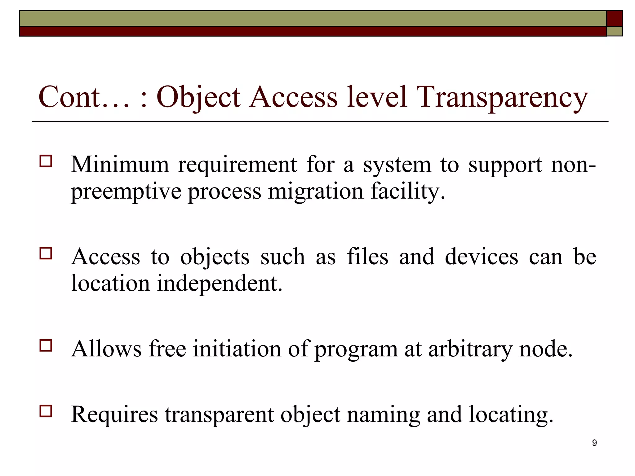 Cont… : Object Access level Transparency
   Minimum requirement for a system to support non-
    preemptive process migration facility.

   Access to objects such as files and devices can be
    location independent.

   Allows free initiation of program at arbitrary node.

   Requires transparent object naming and locating.
                                                           9
 