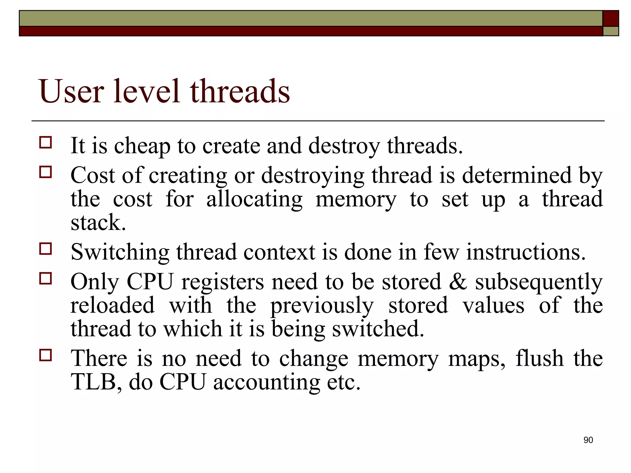 User level threads
   It is cheap to create and destroy threads.
   Cost of creating or destroying thread is determined by
    the cost for allocating memory to set up a thread
    stack.
   Switching thread context is done in few instructions.
   Only CPU registers need to be stored & subsequently
    reloaded with the previously stored values of the
    thread to which it is being switched.
   There is no need to change memory maps, flush the
    TLB, do CPU accounting etc.

                                                        90
 