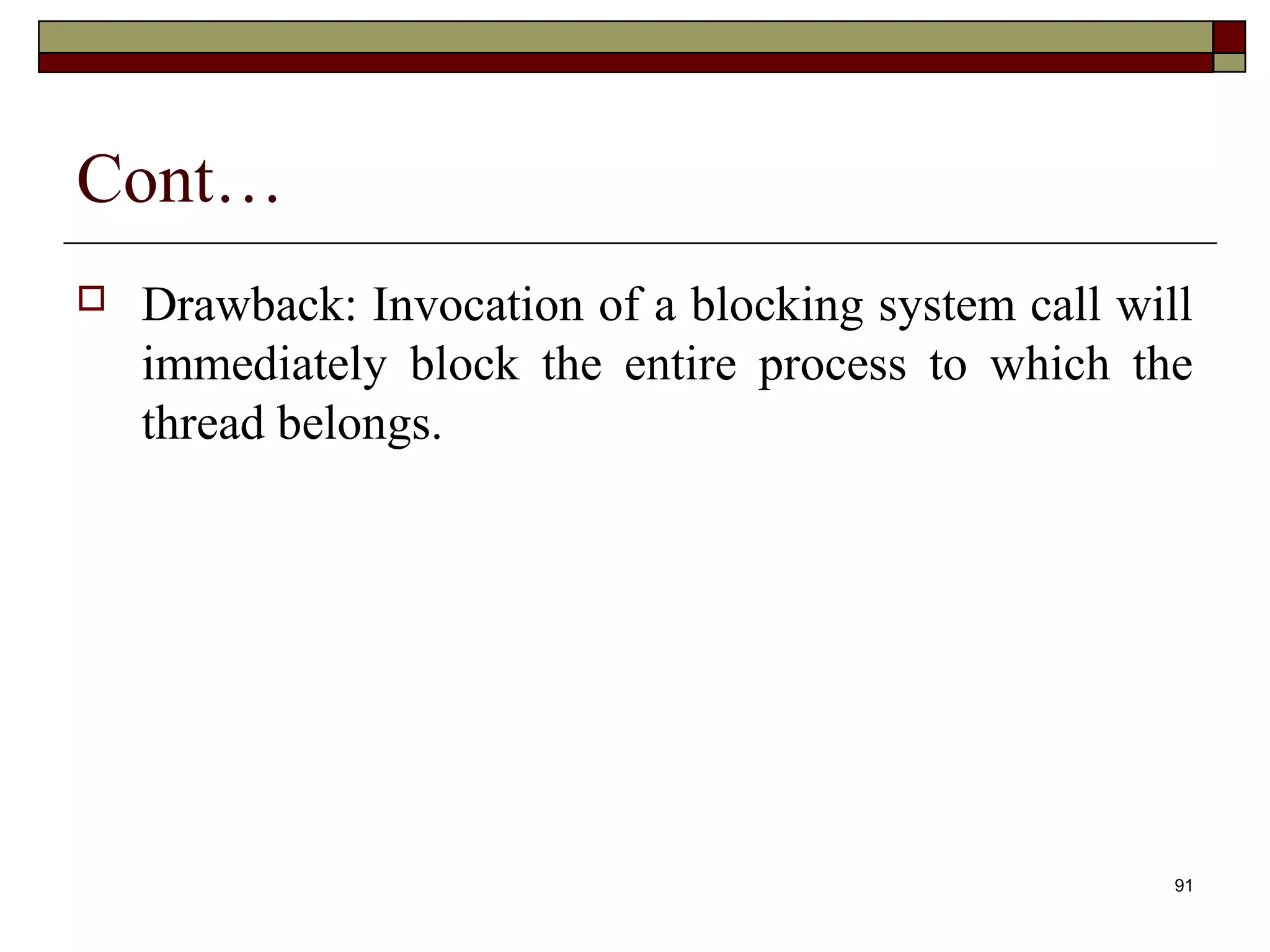 Cont…
   Drawback: Invocation of a blocking system call will
    immediately block the entire process to which the
    thread belongs.




                                                      91
 