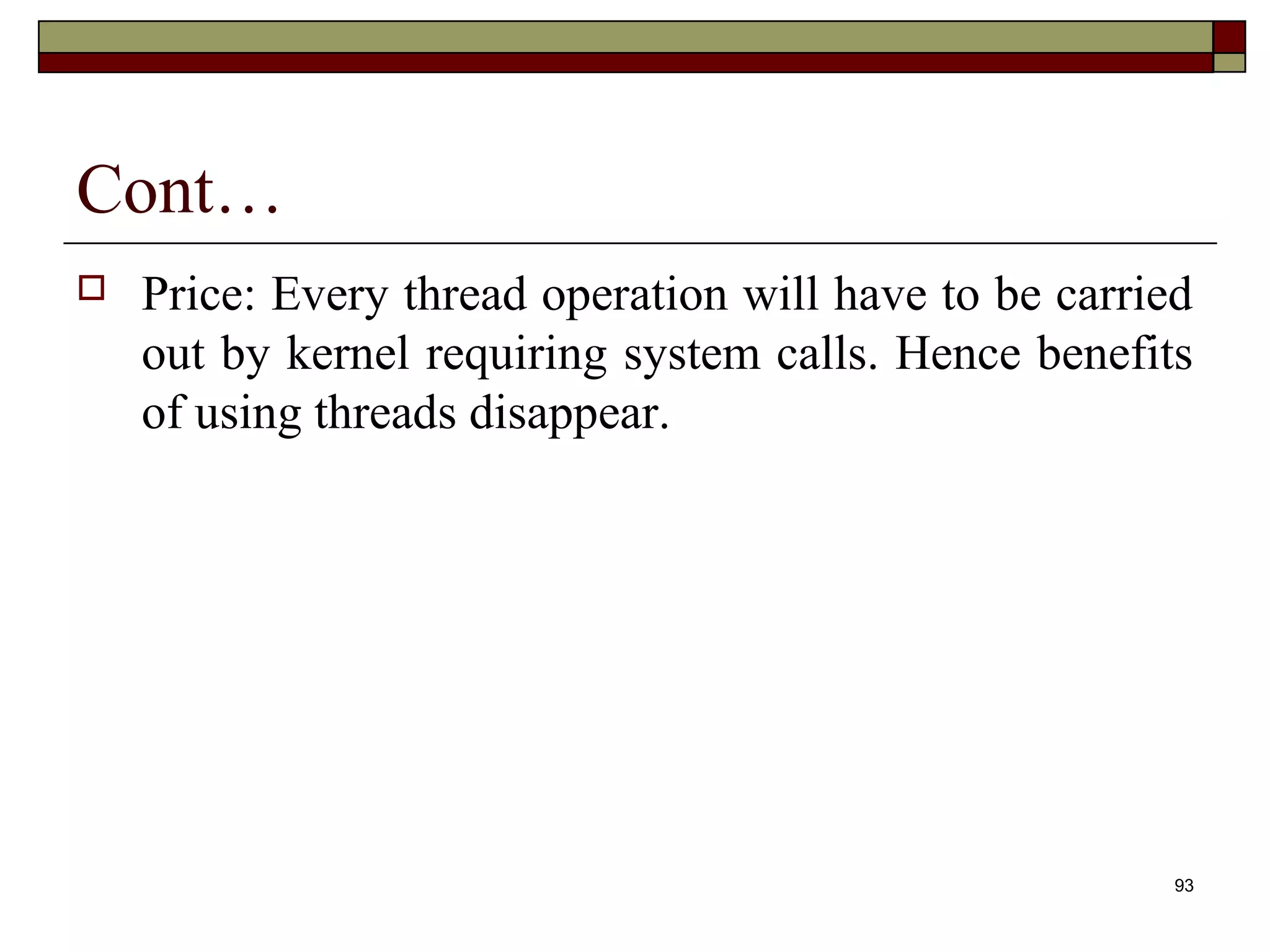 Cont…
   Price: Every thread operation will have to be carried
    out by kernel requiring system calls. Hence benefits
    of using threads disappear.




                                                        93
 