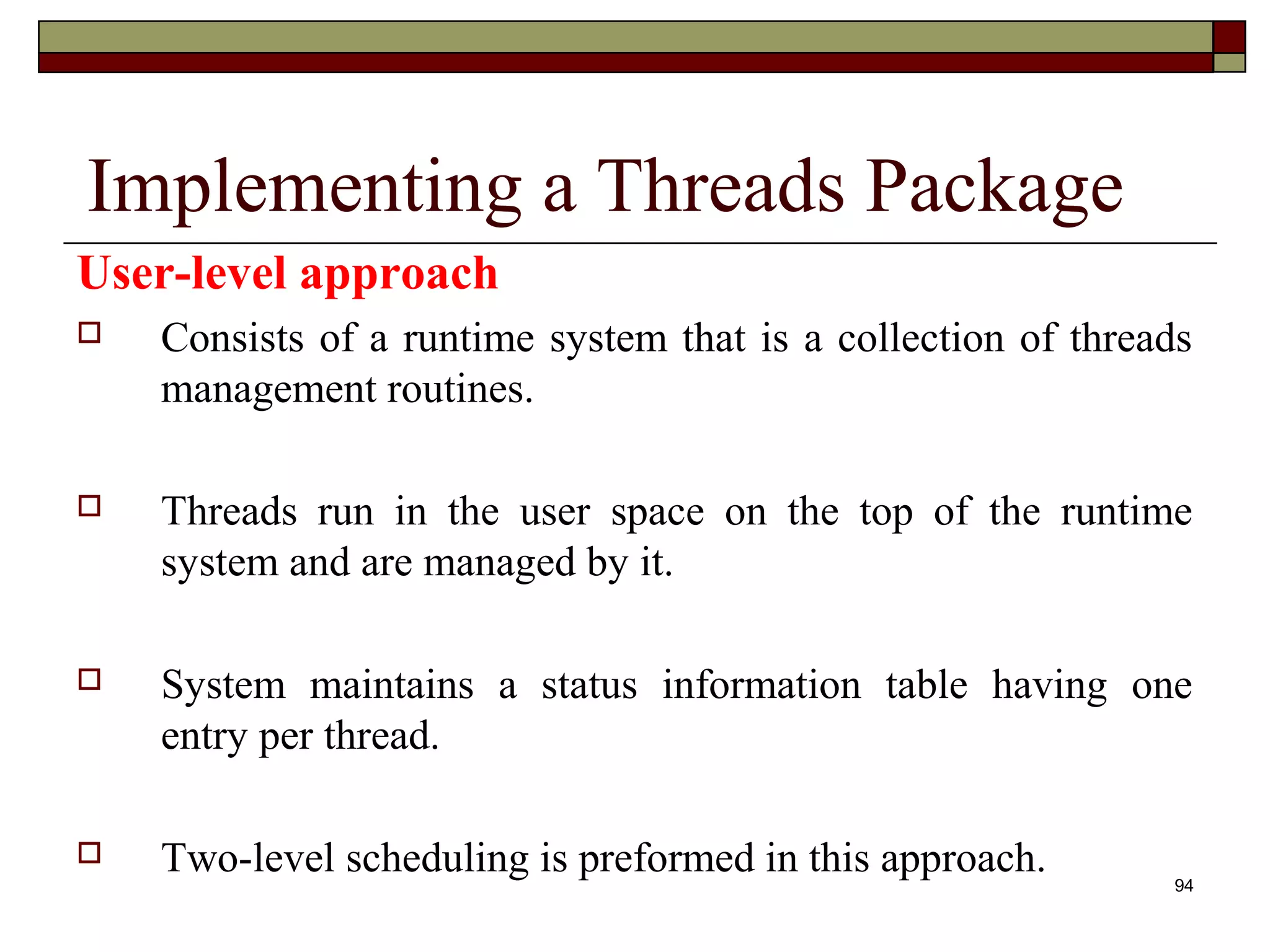Implementing a Threads Package
User-level approach
   Consists of a runtime system that is a collection of threads
    management routines.

   Threads run in the user space on the top of the runtime
    system and are managed by it.

   System maintains a status information table having one
    entry per thread.

   Two-level scheduling is preformed in this approach.       94
 