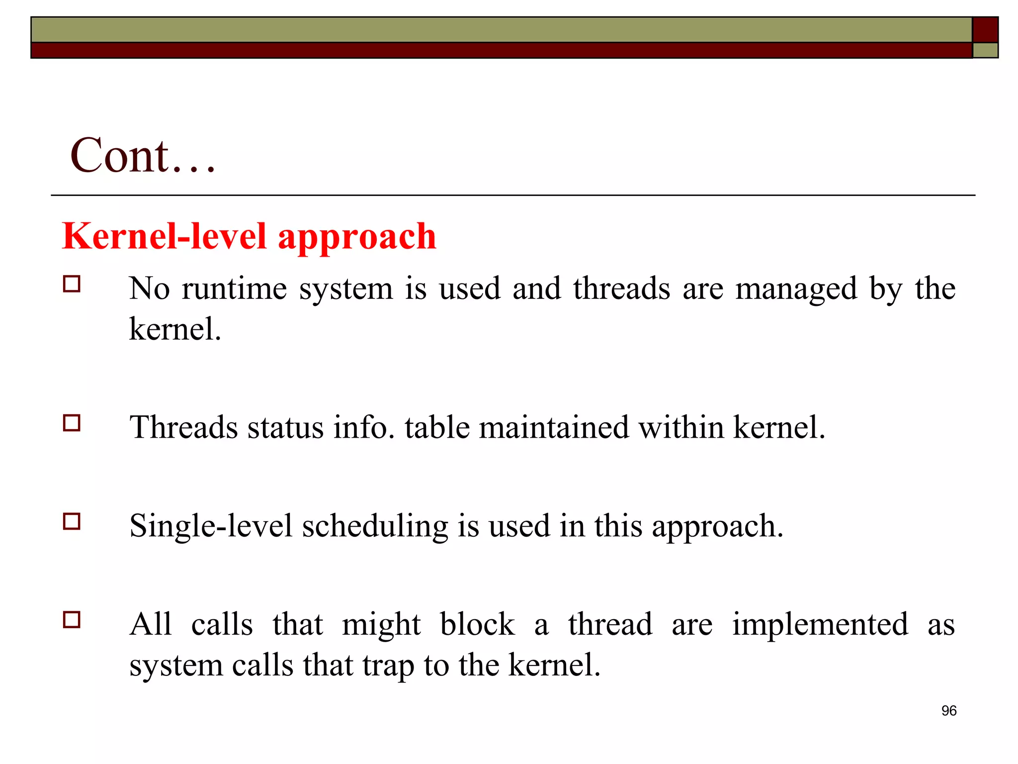 Cont…
Kernel-level approach
   No runtime system is used and threads are managed by the
    kernel.

   Threads status info. table maintained within kernel.

   Single-level scheduling is used in this approach.

   All calls that might block a thread are implemented as
    system calls that trap to the kernel.
                                                           96
 