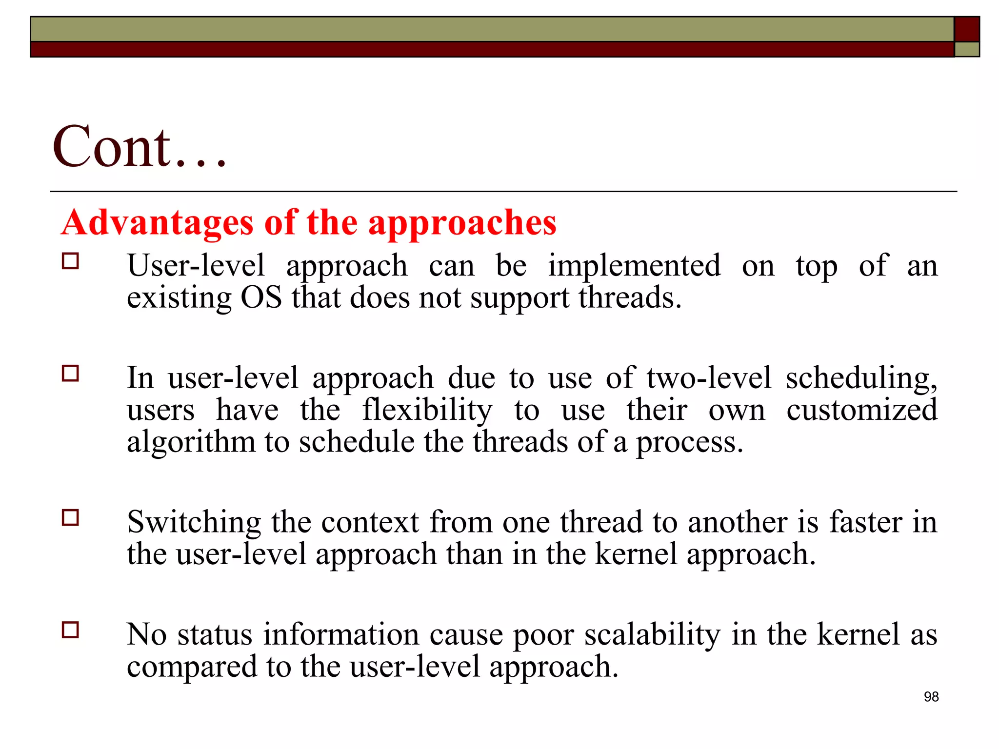 Cont…
Advantages of the approaches
   User-level approach can be implemented on top of an
    existing OS that does not support threads.

   In user-level approach due to use of two-level scheduling,
    users have the flexibility to use their own customized
    algorithm to schedule the threads of a process.

   Switching the context from one thread to another is faster in
    the user-level approach than in the kernel approach.

   No status information cause poor scalability in the kernel as
    compared to the user-level approach.
                                                               98
 