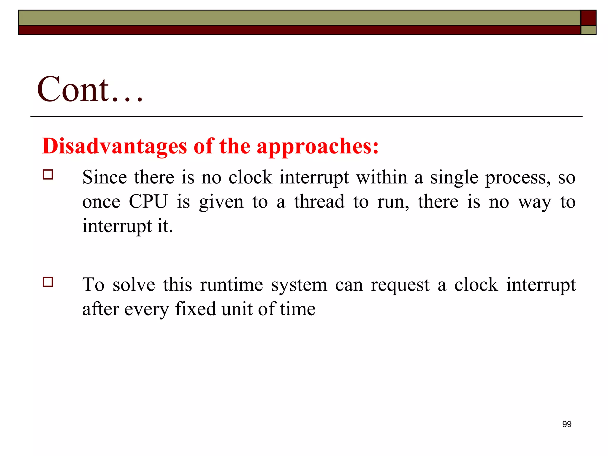 Cont…
Disadvantages of the approaches:
   Since there is no clock interrupt within a single process, so
    once CPU is given to a thread to run, there is no way to
    interrupt it.

   To solve this runtime system can request a clock interrupt
    after every fixed unit of time




                                                               99
 