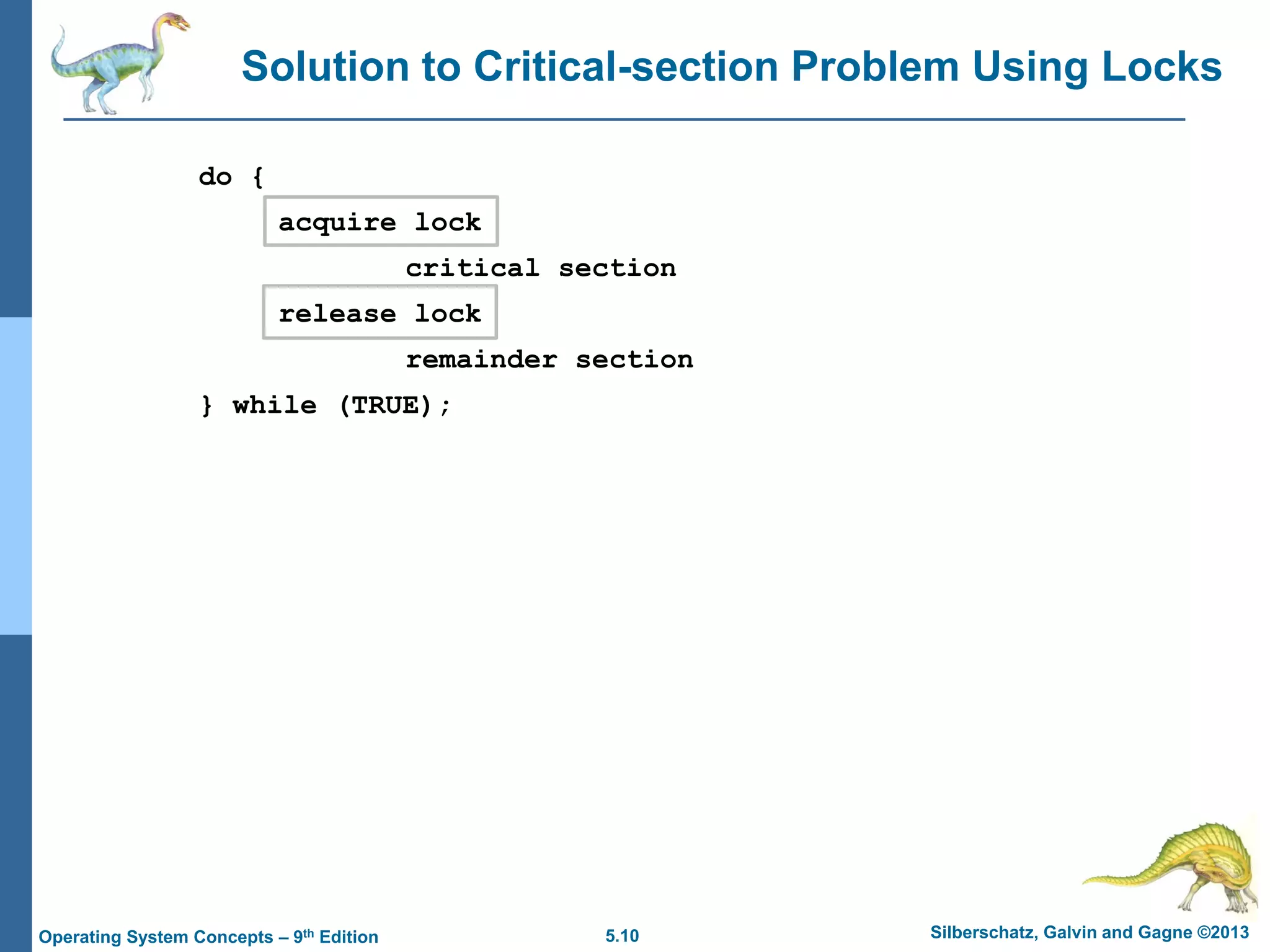 5.10 Silberschatz, Galvin and Gagne ©2013
Operating System Concepts – 9th Edition
Solution to Critical-section Problem Using Locks
do {
acquire lock
critical section
release lock
remainder section
} while (TRUE);
 