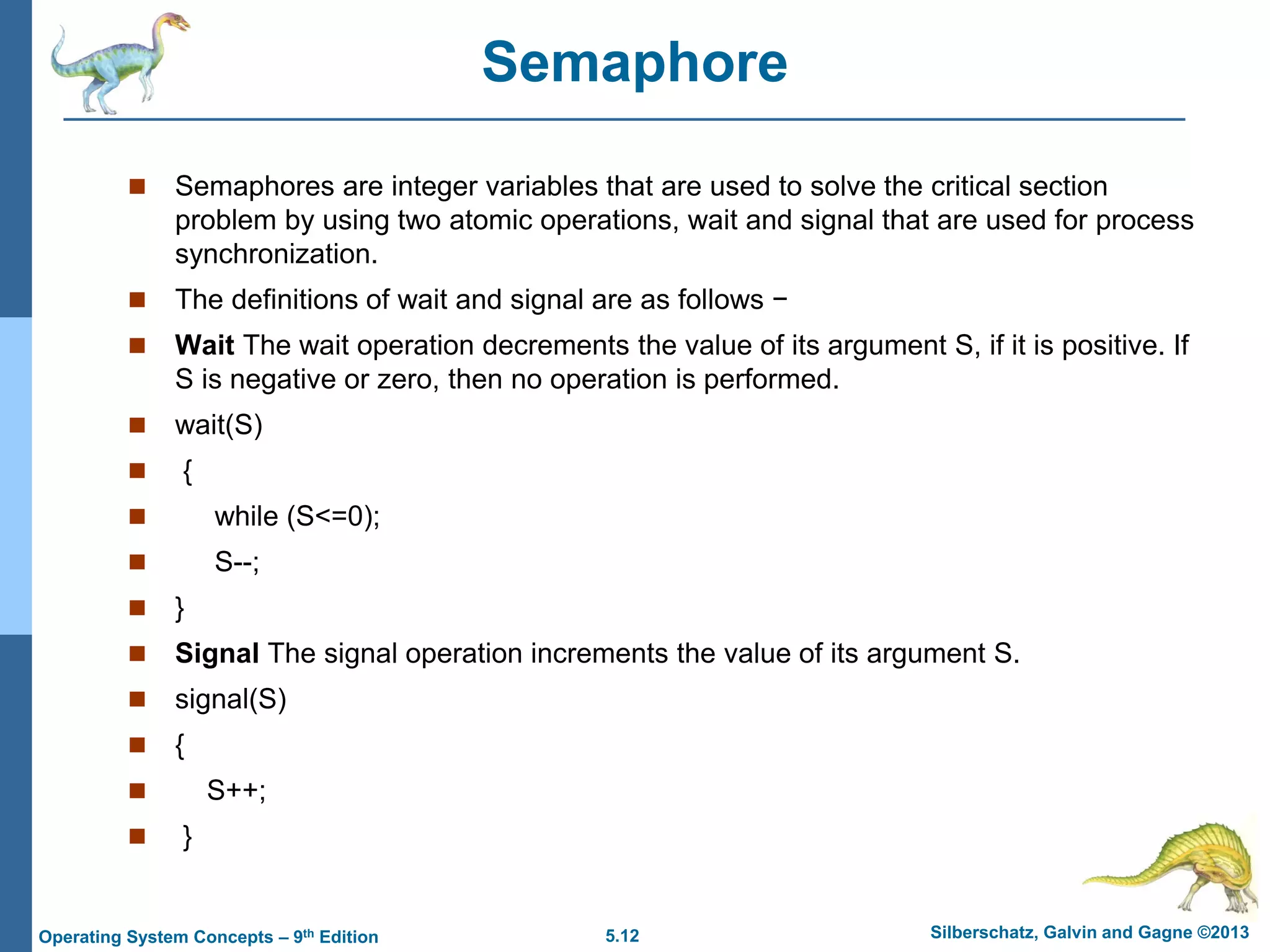 5.12 Silberschatz, Galvin and Gagne ©2013
Operating System Concepts – 9th Edition
Semaphore
 Semaphores are integer variables that are used to solve the critical section
problem by using two atomic operations, wait and signal that are used for process
synchronization.
 The definitions of wait and signal are as follows −
 Wait The wait operation decrements the value of its argument S, if it is positive. If
S is negative or zero, then no operation is performed.
 wait(S)
 {
 while (S<=0);
 S--;
 }
 Signal The signal operation increments the value of its argument S.
 signal(S)
 {
 S++;
 }
 