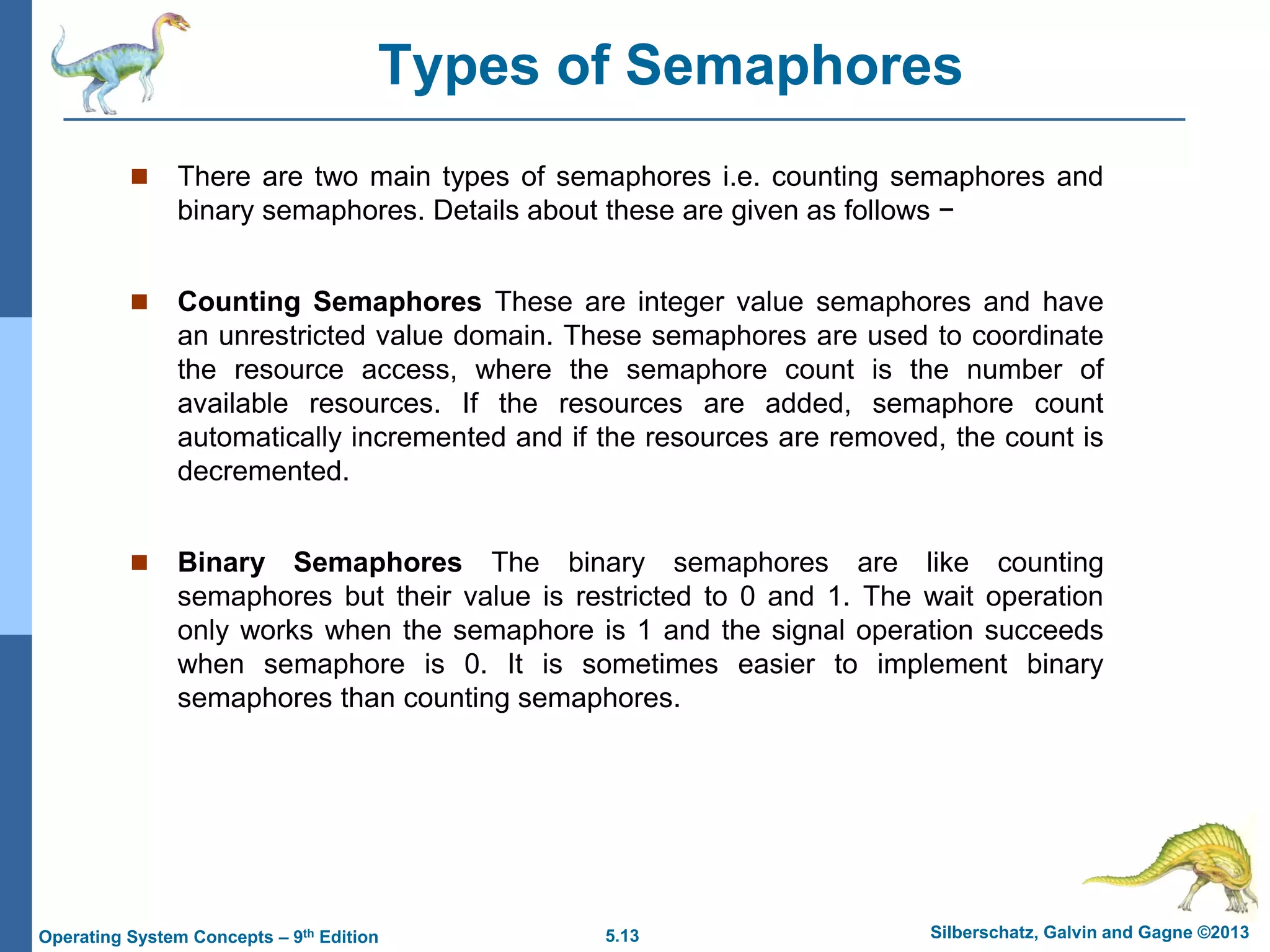 5.13 Silberschatz, Galvin and Gagne ©2013
Operating System Concepts – 9th Edition
Types of Semaphores
 There are two main types of semaphores i.e. counting semaphores and
binary semaphores. Details about these are given as follows −
 Counting Semaphores These are integer value semaphores and have
an unrestricted value domain. These semaphores are used to coordinate
the resource access, where the semaphore count is the number of
available resources. If the resources are added, semaphore count
automatically incremented and if the resources are removed, the count is
decremented.
 Binary Semaphores The binary semaphores are like counting
semaphores but their value is restricted to 0 and 1. The wait operation
only works when the semaphore is 1 and the signal operation succeeds
when semaphore is 0. It is sometimes easier to implement binary
semaphores than counting semaphores.
 
