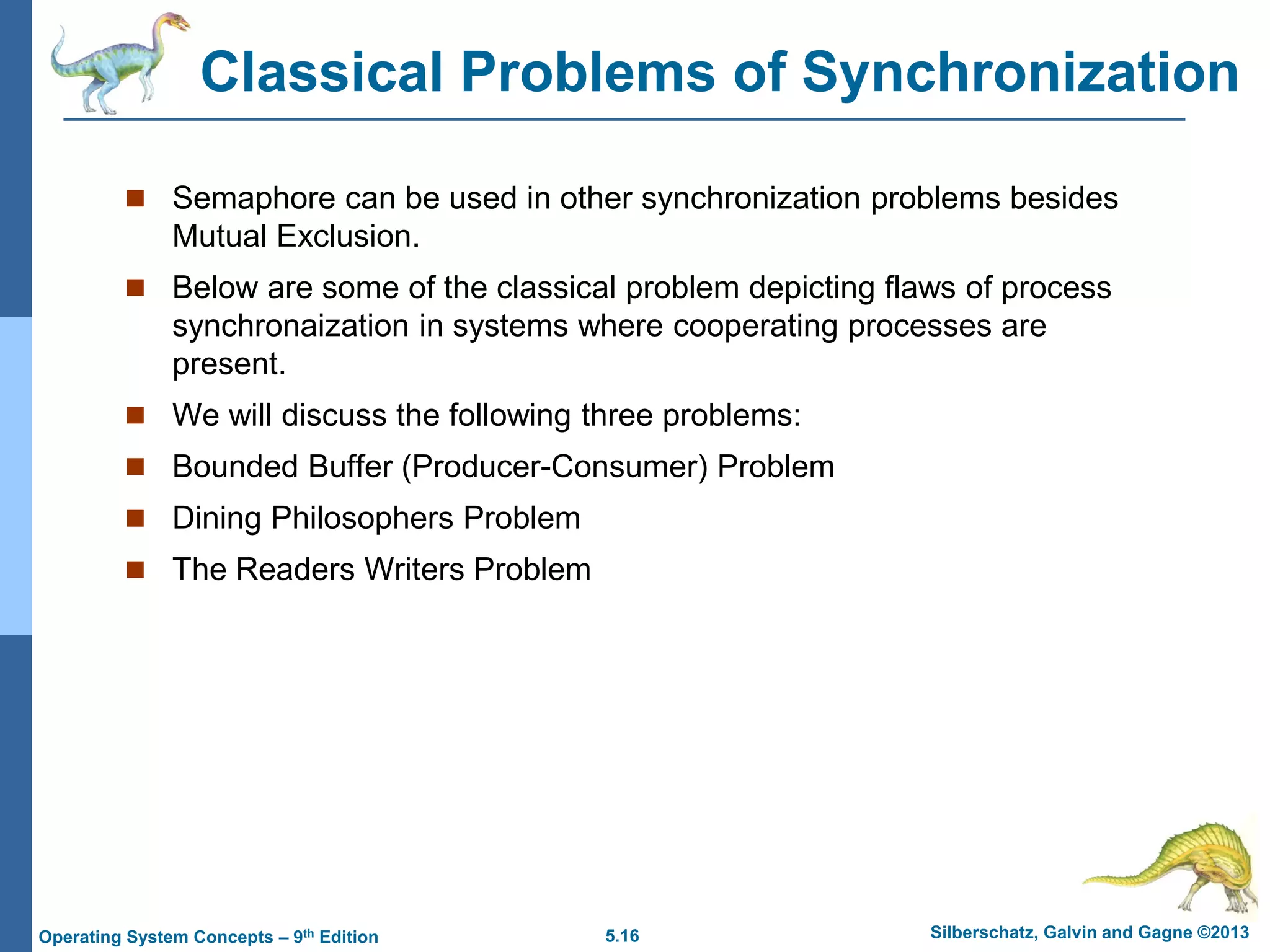 5.16 Silberschatz, Galvin and Gagne ©2013
Operating System Concepts – 9th Edition
Classical Problems of Synchronization
 Semaphore can be used in other synchronization problems besides
Mutual Exclusion.
 Below are some of the classical problem depicting flaws of process
synchronaization in systems where cooperating processes are
present.
 We will discuss the following three problems:
 Bounded Buffer (Producer-Consumer) Problem
 Dining Philosophers Problem
 The Readers Writers Problem
 