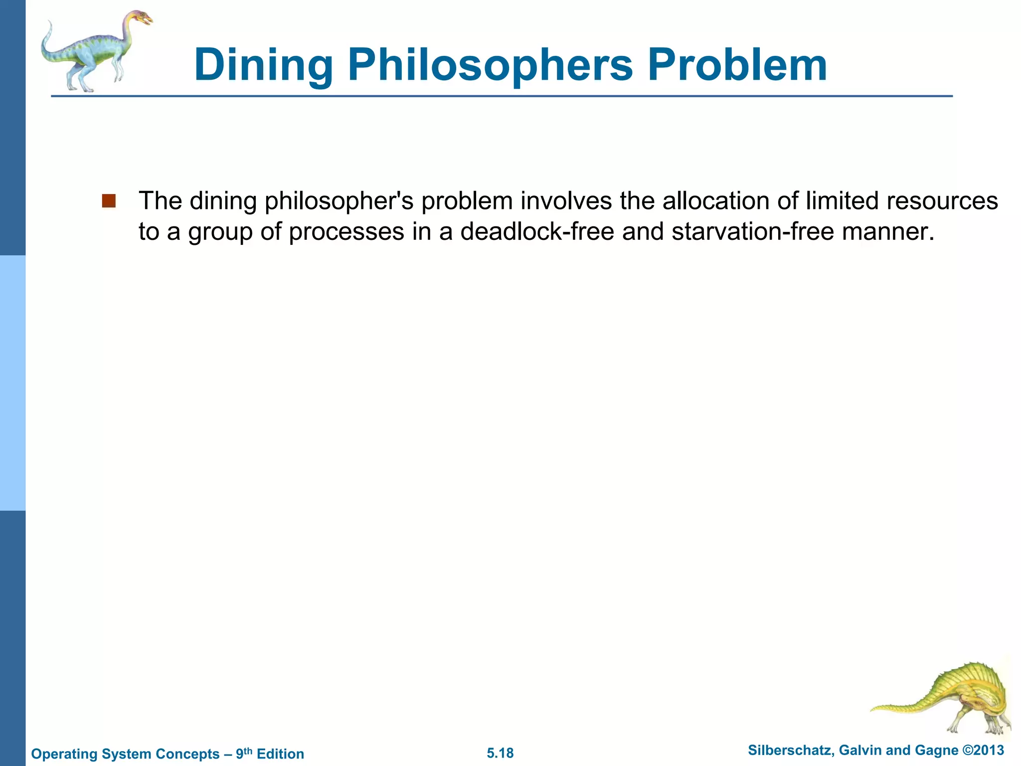5.18 Silberschatz, Galvin and Gagne ©2013
Operating System Concepts – 9th Edition
Dining Philosophers Problem
 The dining philosopher's problem involves the allocation of limited resources
to a group of processes in a deadlock-free and starvation-free manner.
 