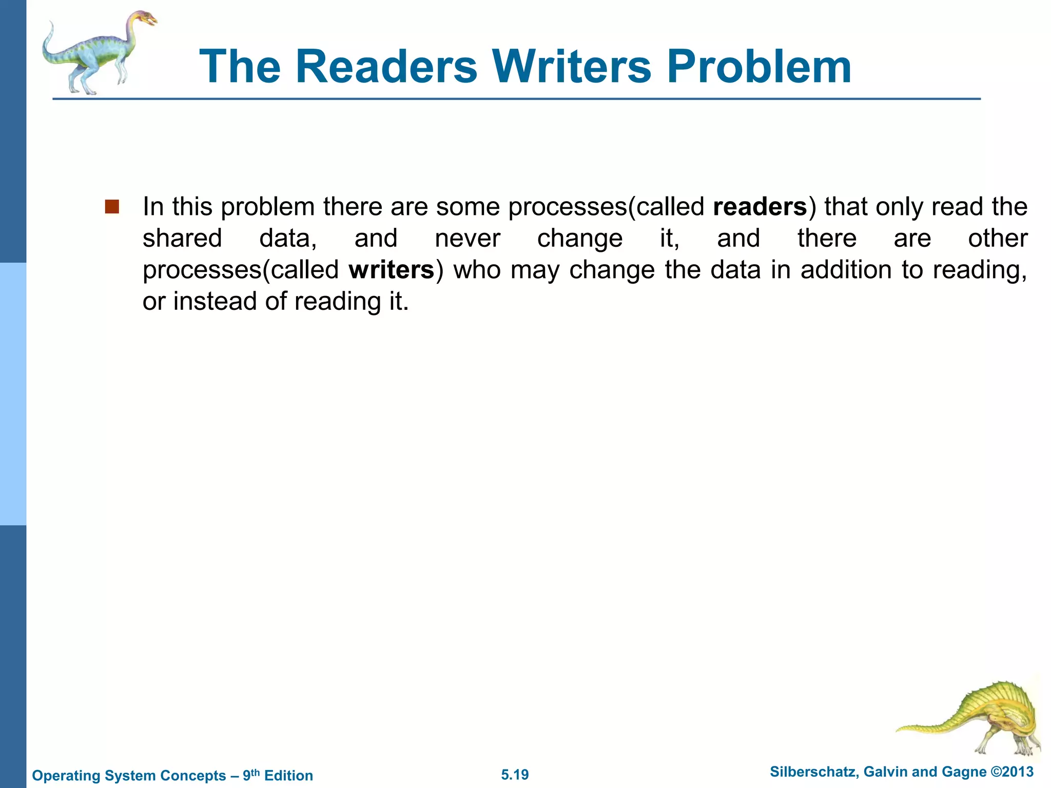 5.19 Silberschatz, Galvin and Gagne ©2013
Operating System Concepts – 9th Edition
The Readers Writers Problem
 In this problem there are some processes(called readers) that only read the
shared data, and never change it, and there are other
processes(called writers) who may change the data in addition to reading,
or instead of reading it.
 