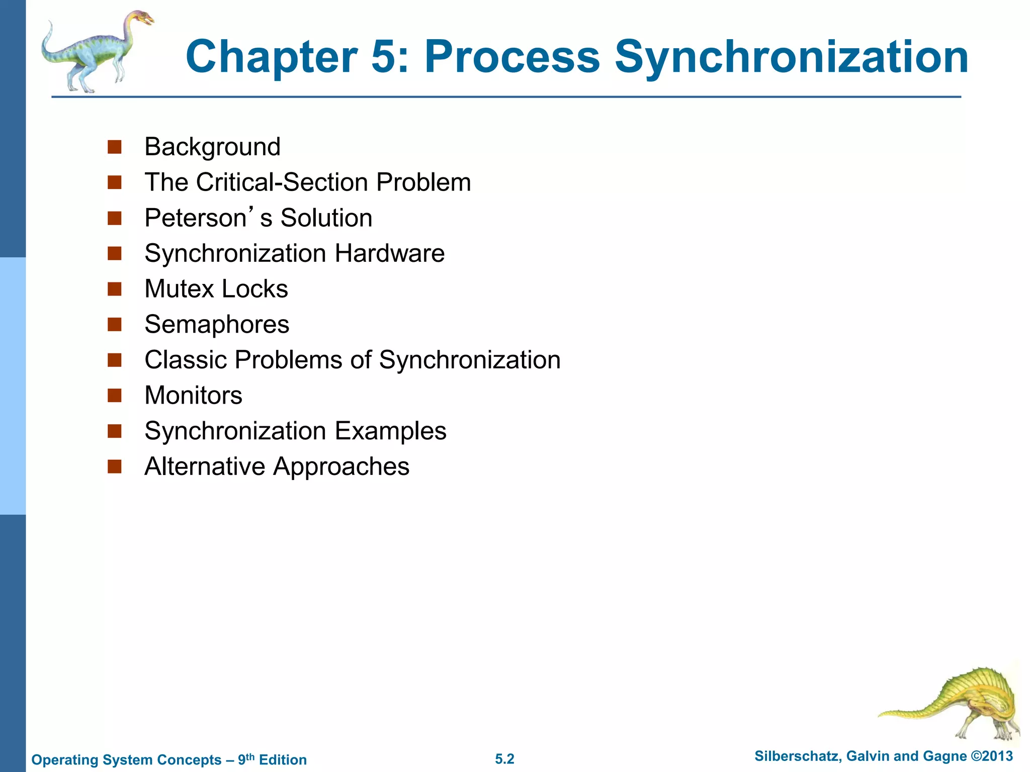 5.2 Silberschatz, Galvin and Gagne ©2013
Operating System Concepts – 9th Edition
Chapter 5: Process Synchronization
 Background
 The Critical-Section Problem
 Peterson’s Solution
 Synchronization Hardware
 Mutex Locks
 Semaphores
 Classic Problems of Synchronization
 Monitors
 Synchronization Examples
 Alternative Approaches
 