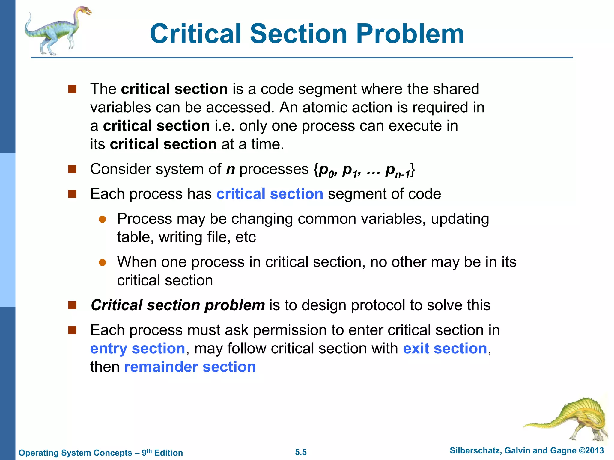 5.5 Silberschatz, Galvin and Gagne ©2013
Operating System Concepts – 9th Edition
Critical Section Problem
 The critical section is a code segment where the shared
variables can be accessed. An atomic action is required in
a critical section i.e. only one process can execute in
its critical section at a time.
 Consider system of n processes {p0, p1, … pn-1}
 Each process has critical section segment of code
 Process may be changing common variables, updating
table, writing file, etc
 When one process in critical section, no other may be in its
critical section
 Critical section problem is to design protocol to solve this
 Each process must ask permission to enter critical section in
entry section, may follow critical section with exit section,
then remainder section
 