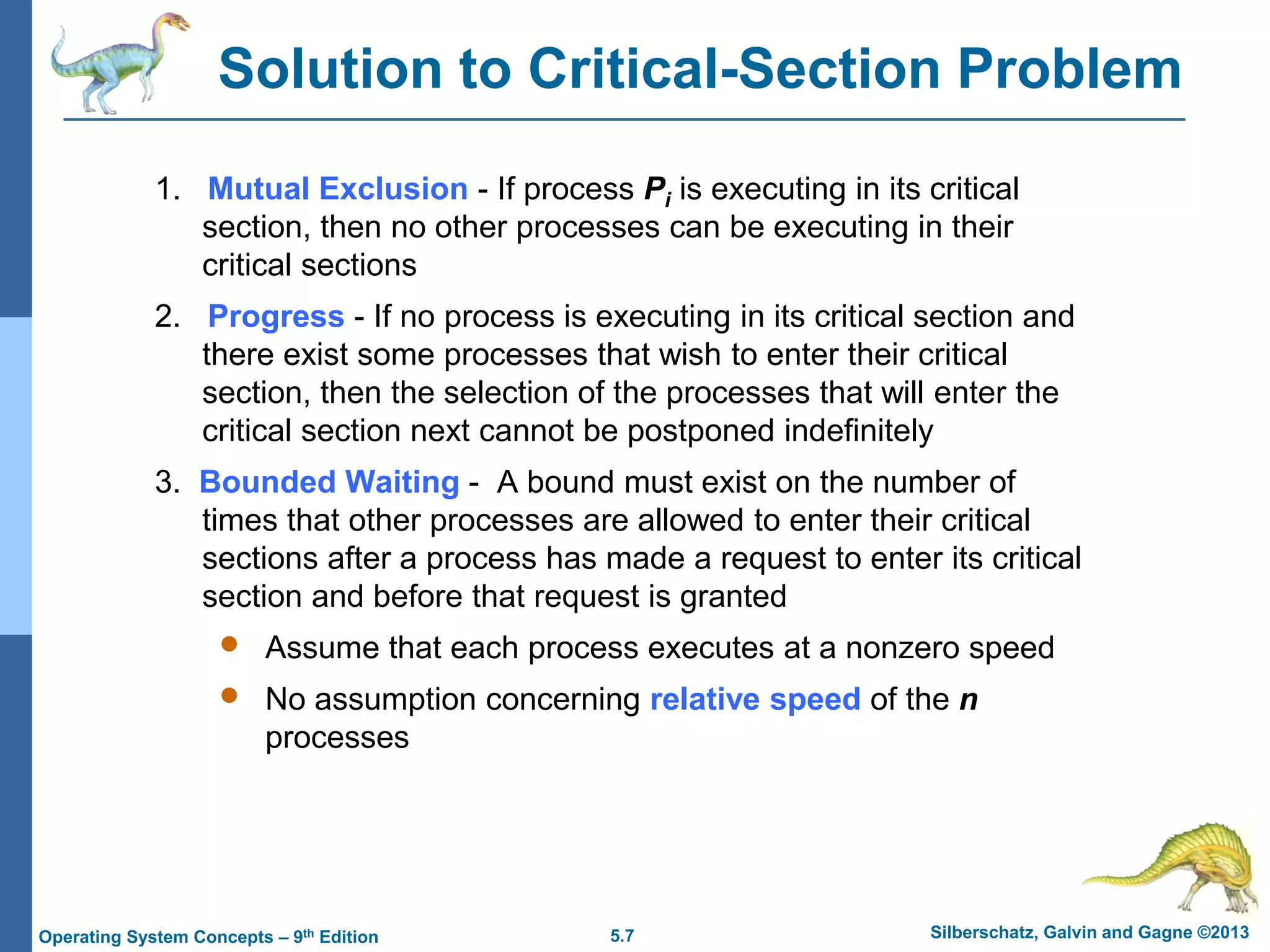 5.7 Silberschatz, Galvin and Gagne ©2013
Operating System Concepts – 9th Edition
Solution to Critical-Section Problem
1. Mutual Exclusion - If process Pi is executing in its critical
section, then no other processes can be executing in their
critical sections
2. Progress - If no process is executing in its critical section and
there exist some processes that wish to enter their critical
section, then the selection of the processes that will enter the
critical section next cannot be postponed indefinitely
3. Bounded Waiting - A bound must exist on the number of
times that other processes are allowed to enter their critical
sections after a process has made a request to enter its critical
section and before that request is granted
 Assume that each process executes at a nonzero speed
 No assumption concerning relative speed of the n
processes
 