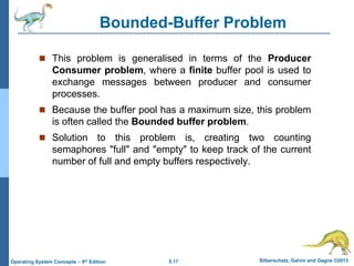 5.17 Silberschatz, Galvin and Gagne ©2013
Operating System Concepts – 9th Edition
Bounded-Buffer Problem
 This problem is generalised in terms of the Producer
Consumer problem, where a finite buffer pool is used to
exchange messages between producer and consumer
processes.
 Because the buffer pool has a maximum size, this problem
is often called the Bounded buffer problem.
 Solution to this problem is, creating two counting
semaphores "full" and "empty" to keep track of the current
number of full and empty buffers respectively.
 