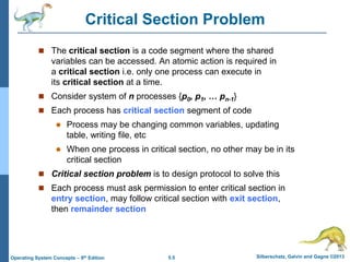 5.5 Silberschatz, Galvin and Gagne ©2013
Operating System Concepts – 9th Edition
Critical Section Problem
 The critical section is a code segment where the shared
variables can be accessed. An atomic action is required in
a critical section i.e. only one process can execute in
its critical section at a time.
 Consider system of n processes {p0, p1, … pn-1}
 Each process has critical section segment of code
 Process may be changing common variables, updating
table, writing file, etc
 When one process in critical section, no other may be in its
critical section
 Critical section problem is to design protocol to solve this
 Each process must ask permission to enter critical section in
entry section, may follow critical section with exit section,
then remainder section
 