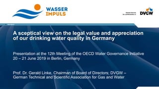 A sceptical view on the legal value and appreciation
of our drinking water quality in Germany
Prof. Dr. Gerald Linke, Chairman of Board of Directors; DVGW –
German Technical and Scientific Association for Gas and Water
Presentation at the 12th Meeting of the OECD Water Governance Initiative
20 – 21 June 2019 in Berlin, Germany
 
