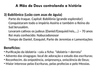A Mão de Deus controlando a história
3) Babilônico (Leão com asas de águia)
Parte do Iraque. Capital: Babilônia (grande esplendor)
Conquistaram todo o império Assírio e também o Reino do
Sul/Jerusalém.
Levaram cativos os judeus (Daniel/Ezequiel/reis,...) – 70 anos
Rei mais conhecido: Nabucodonosor
Tempo de Daniel, Ezequiel, Parte de Jeremias e Lamentações
Benefícios:
• Purificação da idolatria - caiu a ficha: “idolatria = derrota”
• Advento das sinagogas: local de adoração e estudo das escrituras;
• Reconhecim. da onipotência, onipresença, onisciência de Deus;
• Maior interesse pelas Escrituras, pelas profecias e pelo Messias.
 