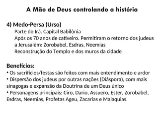 A Mão de Deus controlando a história
4) Medo-Persa (Urso)
Parte do Irã. Capital Babilônia
Após os 70 anos de cativeiro. Permitiram o retorno dos judeus
a Jerusalém: Zorobabel, Esdras, Neemias
Reconstrução do Templo e dos muros da cidade
Benefícios:
• Os sacrifícios/festas são feitos com mais entendimento e ardor
• Dispersão dos judeus por outras nações (Diáspora), com mais
sinagogas e expansão da Doutrina de um Deus único
• Personagens principais: Ciro, Dario, Assuero, Ester, Zorobabel,
Esdras, Neemias, Profetas Ageu, Zacarias e Malaquias.
 